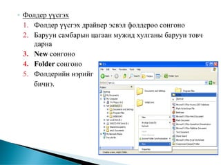 ◦ Фолдер үүсгэх
  1. Фолдер үүсгэх драйвер эсвэл фолдероо сонгоно
  2. Баруун самбарын цагаан мужид хулганы баруун товч
     дарна
  3. New сонгоно
  4. Folder сонгоно
  5. Фолдерийн нэрийг
     бичнэ.
 