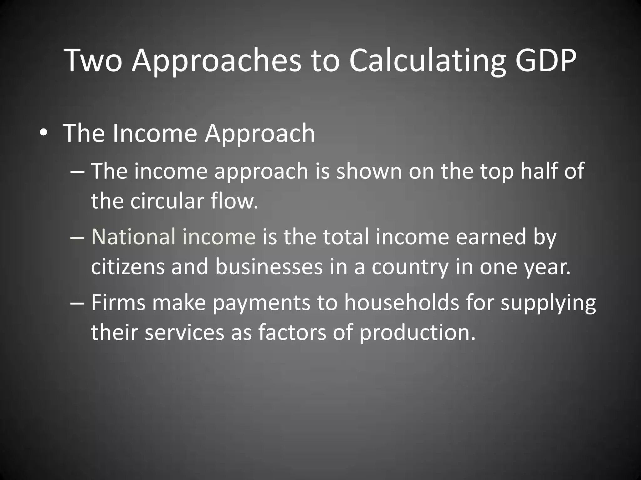 Two Approaches to Calculating GDP
• The Income Approach
  – The income approach is shown on the top half of
    the circular flow.
  – National income is the total income earned by
    citizens and businesses in a country in one year.
  – Firms make payments to households for supplying
    their services as factors of production.
 