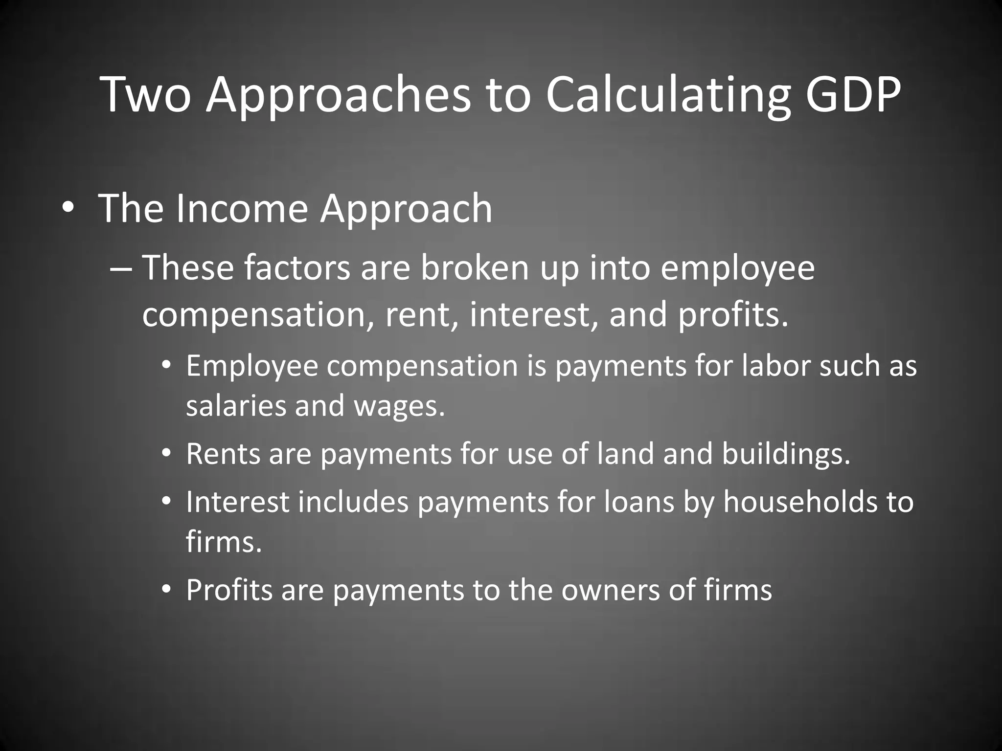Two Approaches to Calculating GDP
• The Income Approach
  – These factors are broken up into employee
    compensation, rent, interest, and profits.
     • Employee compensation is payments for labor such as
       salaries and wages.
     • Rents are payments for use of land and buildings.
     • Interest includes payments for loans by households to
       firms.
     • Profits are payments to the owners of firms
 