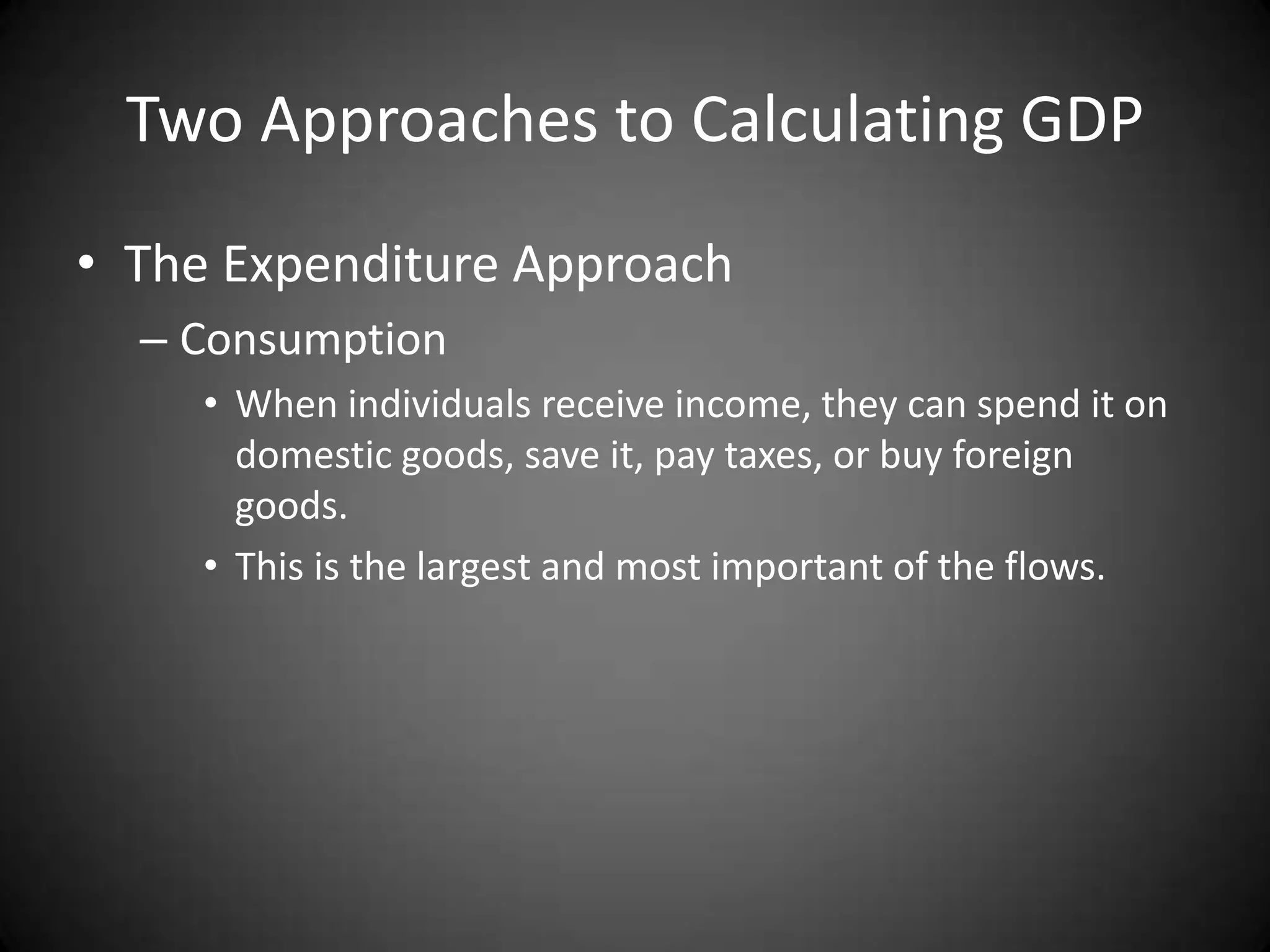 Two Approaches to Calculating GDP
• The Expenditure Approach
  – Consumption
     • When individuals receive income, they can spend it on
       domestic goods, save it, pay taxes, or buy foreign
       goods.
     • This is the largest and most important of the flows.
 