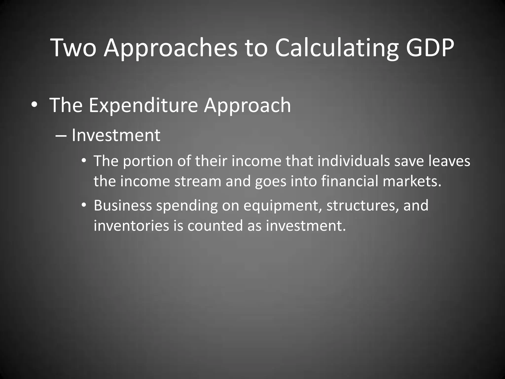 Two Approaches to Calculating GDP
• The Expenditure Approach
  – Investment
     • The portion of their income that individuals save leaves
       the income stream and goes into financial markets.
     • Business spending on equipment, structures, and
       inventories is counted as investment.
 