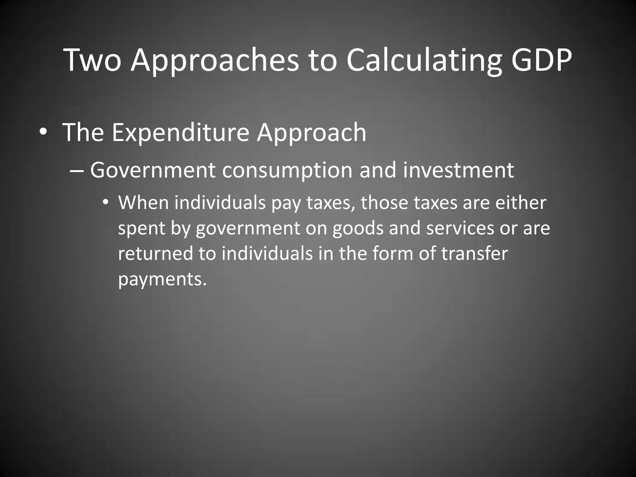 Two Approaches to Calculating GDP
• The Expenditure Approach
  – Government consumption and investment
     • When individuals pay taxes, those taxes are either
       spent by government on goods and services or are
       returned to individuals in the form of transfer
       payments.
 