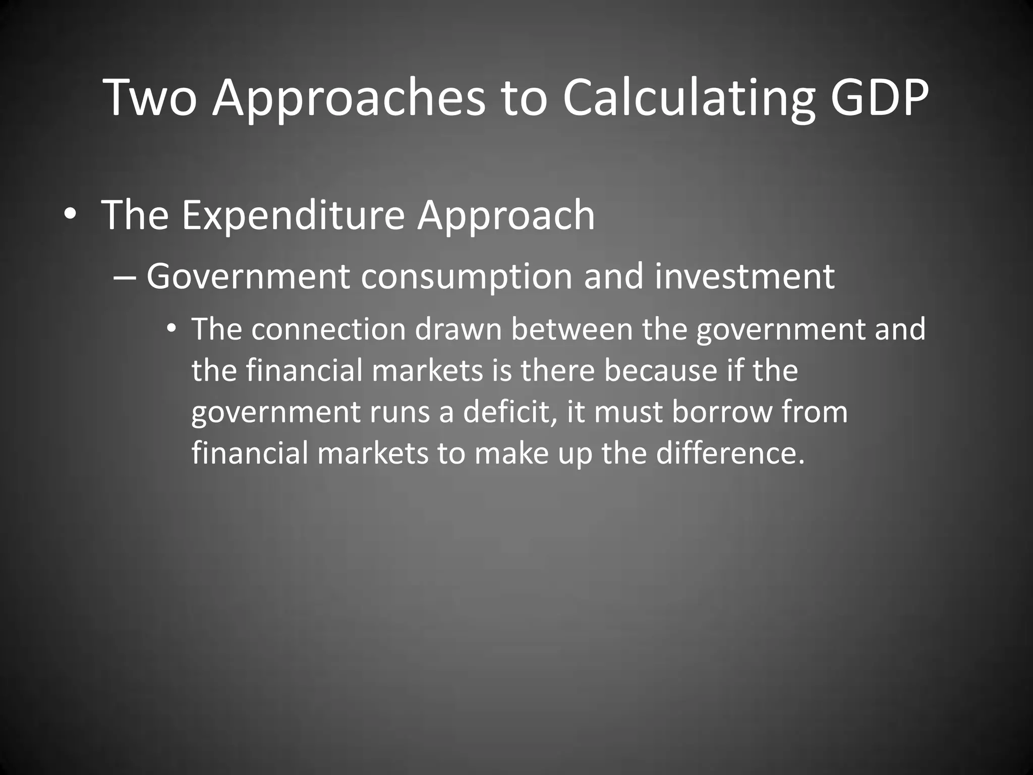 Two Approaches to Calculating GDP
• The Expenditure Approach
  – Government consumption and investment
     • The connection drawn between the government and
       the financial markets is there because if the
       government runs a deficit, it must borrow from
       financial markets to make up the difference.
 