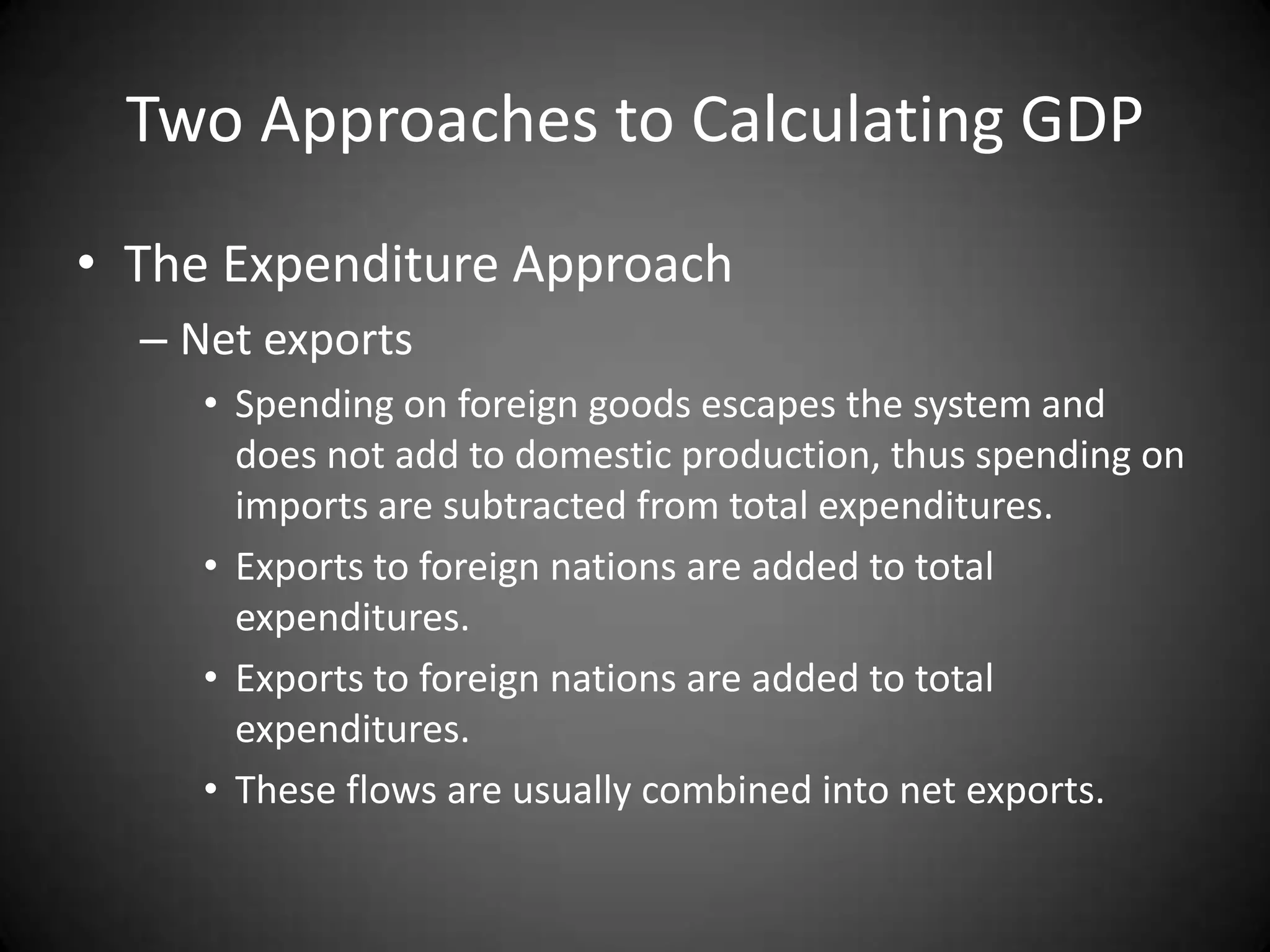 Two Approaches to Calculating GDP
• The Expenditure Approach
  – Net exports
     • Spending on foreign goods escapes the system and
       does not add to domestic production, thus spending on
       imports are subtracted from total expenditures.
     • Exports to foreign nations are added to total
       expenditures.
     • Exports to foreign nations are added to total
       expenditures.
     • These flows are usually combined into net exports.
 