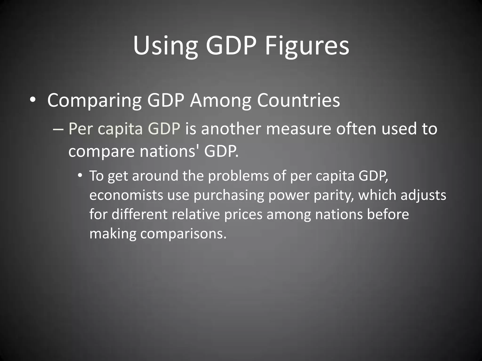 Using GDP Figures
• Comparing GDP Among Countries
  – Per capita GDP is another measure often used to
    compare nations' GDP.
     • To get around the problems of per capita GDP,
       economists use purchasing power parity, which adjusts
       for different relative prices among nations before
       making comparisons.
 