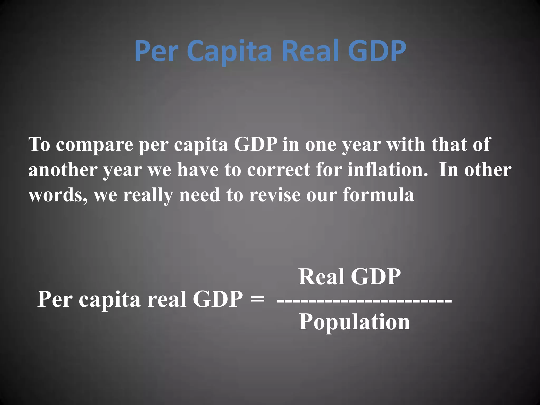 Per Capita Real GDP

To compare per capita GDP in one year with that of
another year we have to correct for inflation. In other
words, we really need to revise our formula


                          Real GDP
 Per capita real GDP = ----------------------
                          Population
 