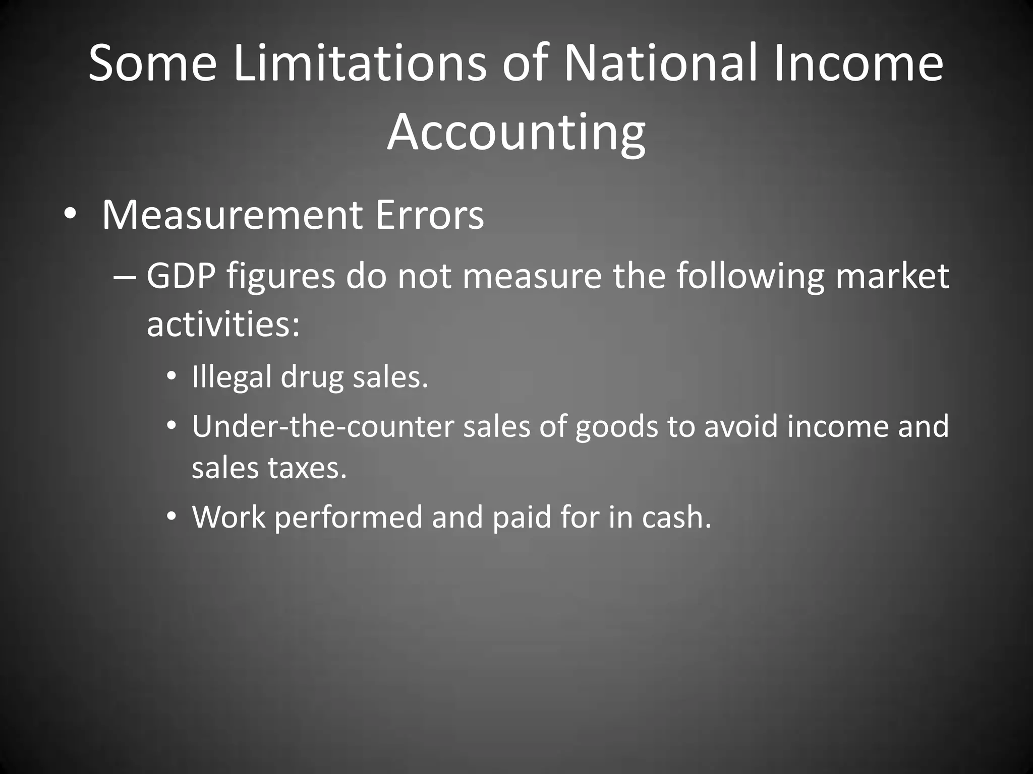 Some Limitations of National Income
             Accounting
• Measurement Errors
  – GDP figures do not measure the following market
    activities:
     • Illegal drug sales.
     • Under-the-counter sales of goods to avoid income and
       sales taxes.
     • Work performed and paid for in cash.
 