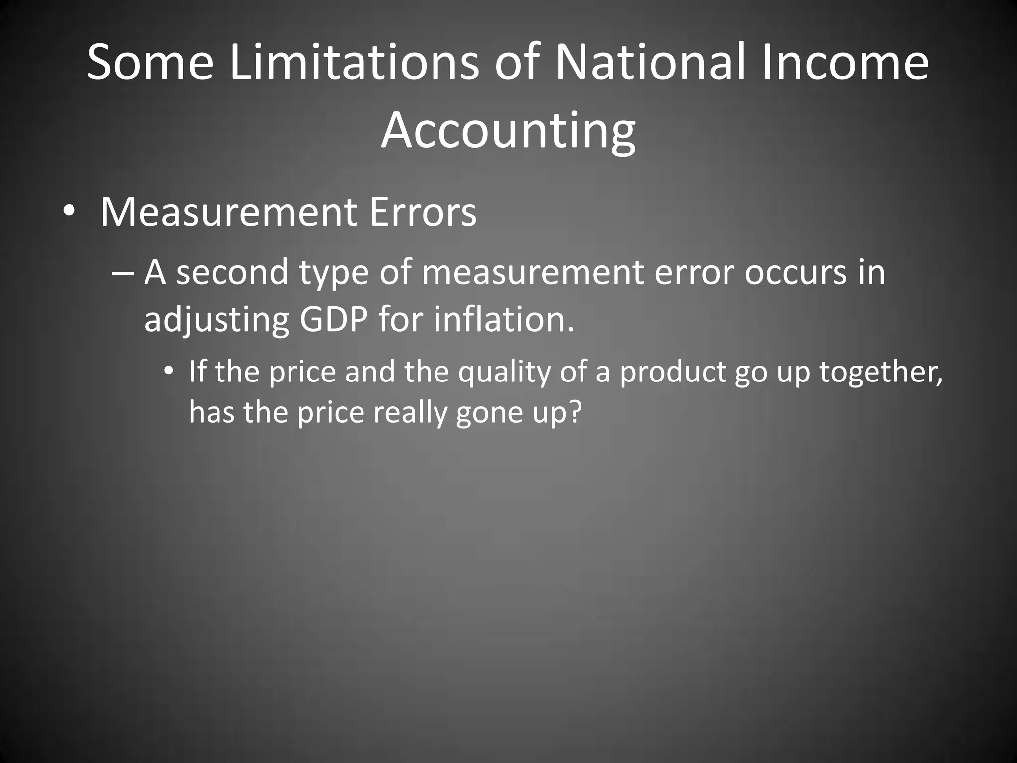 Some Limitations of National Income
             Accounting
• Measurement Errors
  – A second type of measurement error occurs in
    adjusting GDP for inflation.
     • If the price and the quality of a product go up together,
       has the price really gone up?
 