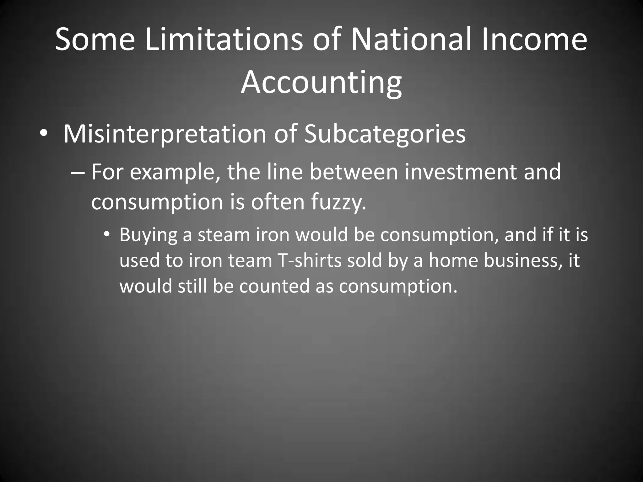 Some Limitations of National Income
             Accounting
• Misinterpretation of Subcategories
  – For example, the line between investment and
    consumption is often fuzzy.
     • Buying a steam iron would be consumption, and if it is
       used to iron team T-shirts sold by a home business, it
       would still be counted as consumption.
 
