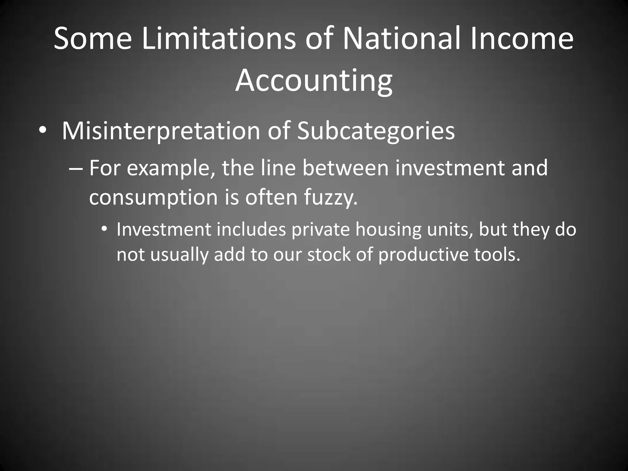 Some Limitations of National Income
             Accounting
• Misinterpretation of Subcategories
  – For example, the line between investment and
    consumption is often fuzzy.
     • Investment includes private housing units, but they do
       not usually add to our stock of productive tools.
 
