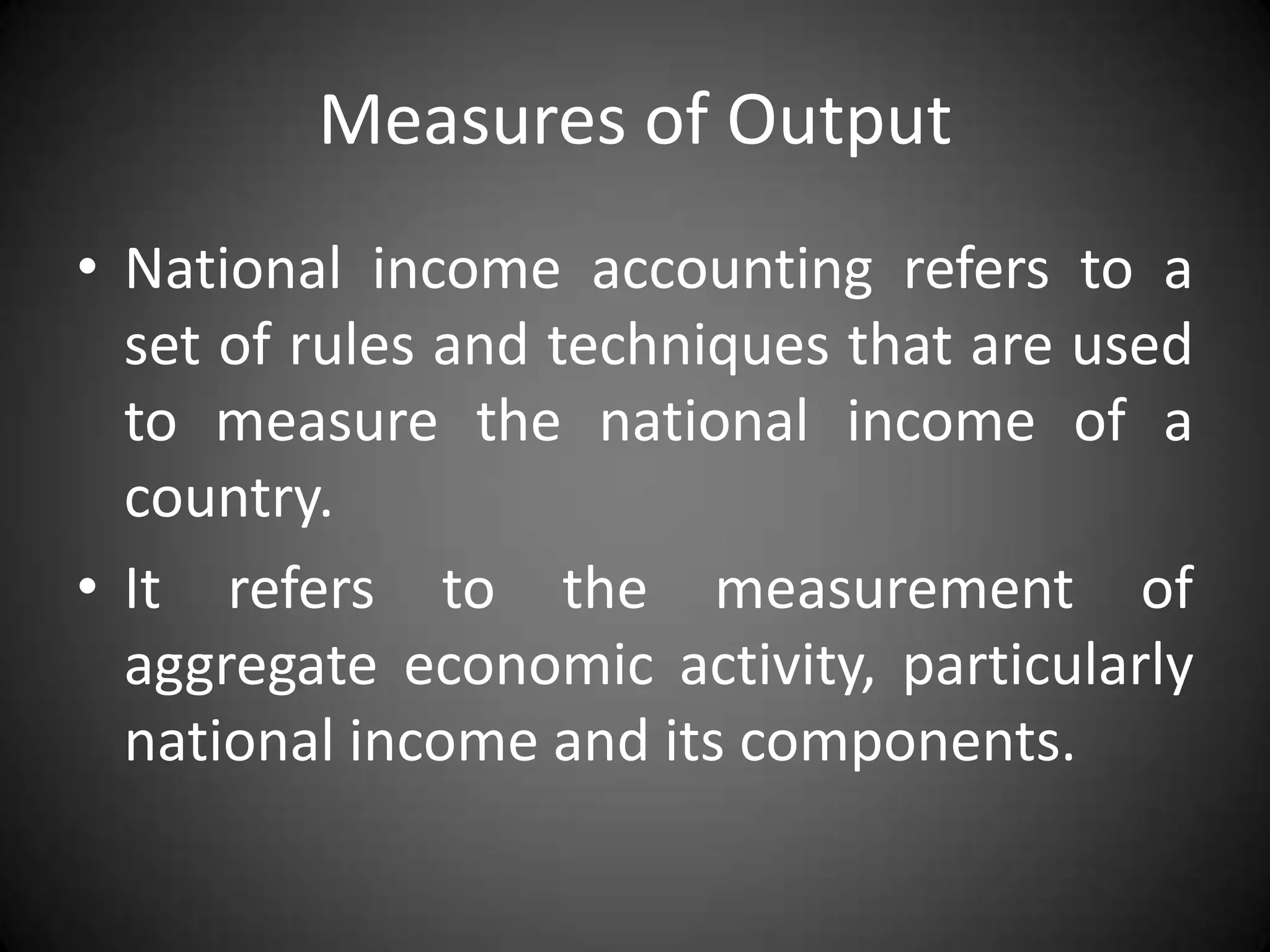 Measures of Output
• National income accounting refers to a
  set of rules and techniques that are used
  to measure the national income of a
  country.
• It refers to the measurement of
  aggregate economic activity, particularly
  national income and its components.
 