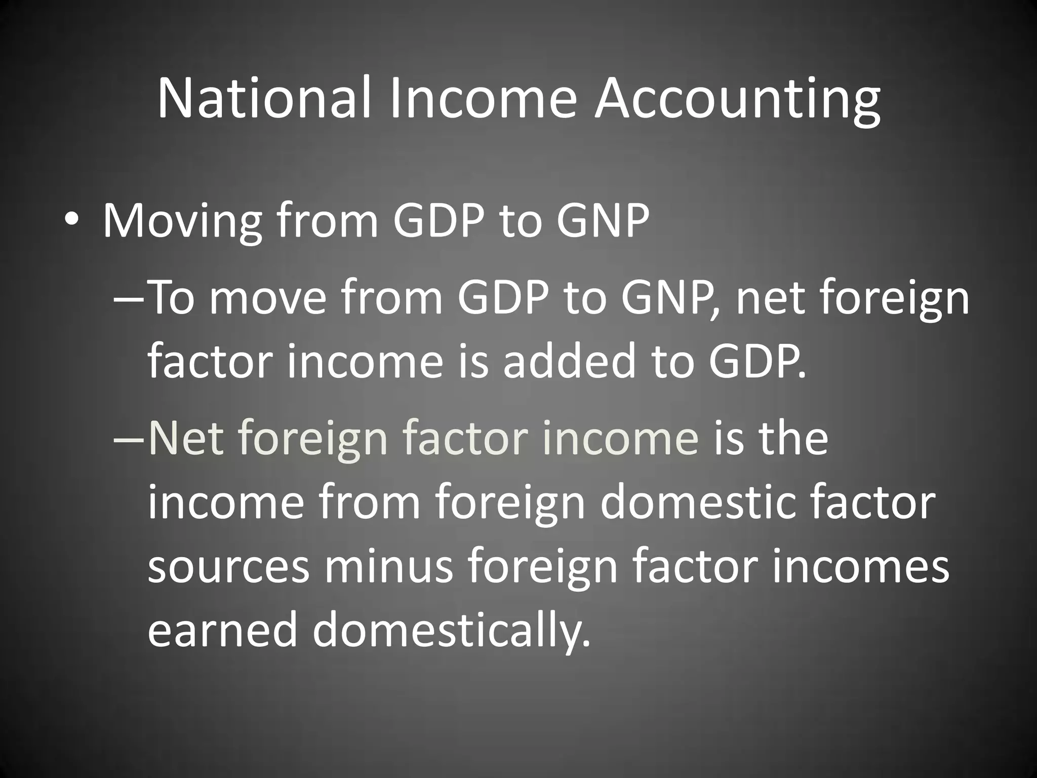 National Income Accounting
• Moving from GDP to GNP
  –To move from GDP to GNP, net foreign
   factor income is added to GDP.
  –Net foreign factor income is the
   income from foreign domestic factor
   sources minus foreign factor incomes
   earned domestically.
 