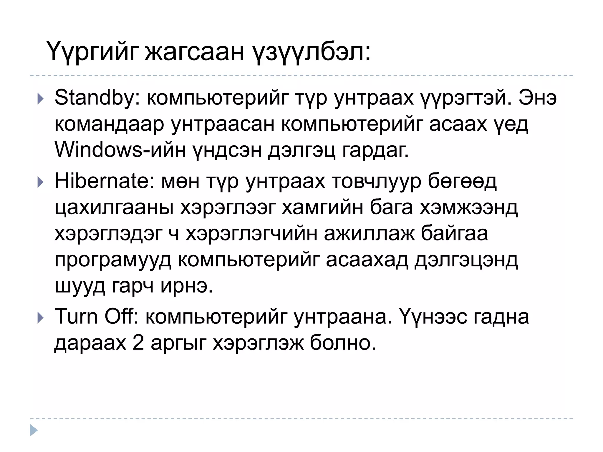 Үүргийг жагсаан үзүүлбэл:
   Standby: компьютерийг түр унтраах үүрэгтэй. Энэ
    командаар унтраасан компьютерийг асаах үед
    Windows-ийн үндсэн дэлгэц гардаг.
   Hibernate: мөн түр унтраах товчлуур бөгөөд
    цахилгааны хэрэглээг хамгийн бага хэмжээнд
    хэрэглэдэг ч хэрэглэгчийн ажиллаж байгаа
    програмууд компьютерийг асаахад дэлгэцэнд
    шууд гарч ирнэ.
   Turn Off: компьютерийг унтраана. Үүнээс гадна
    дараах 2 аргыг хэрэглэж болно.
 