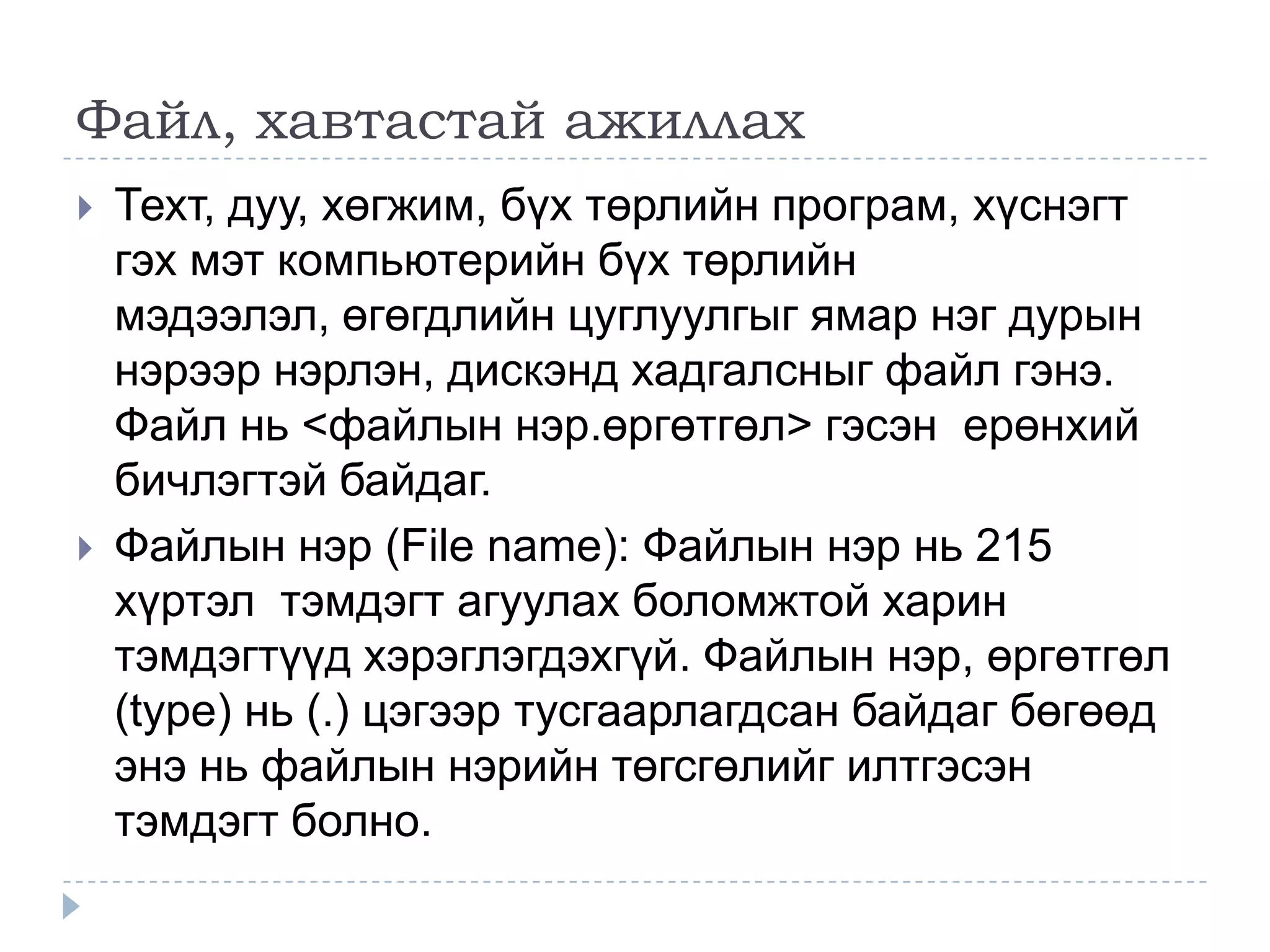 Файл, хавтастай ажиллах
   Техт, дуу, хөгжим, бүх төрлийн програм, хүснэгт
    гэх мэт компьютерийн бүх төрлийн
    мэдээлэл, өгөгдлийн цуглуулгыг ямар нэг дурын
    нэрээр нэрлэн, дискэнд хадгалсныг файл гэнэ.
    Файл нь <файлын нэр.өргөтгөл> гэсэн ерөнхий
    бичлэгтэй байдаг.
   Файлын нэр (File name): Файлын нэр нь 215
    хүртэл тэмдэгт агуулах боломжтой харин
    тэмдэгтүүд хэрэглэгдэхгүй. Файлын нэр, өргөтгөл
    (type) нь (.) цэгээр тусгаарлагдсан байдаг бөгөөд
    энэ нь файлын нэрийн төгсгөлийг илтгэсэн
    тэмдэгт болно.
 