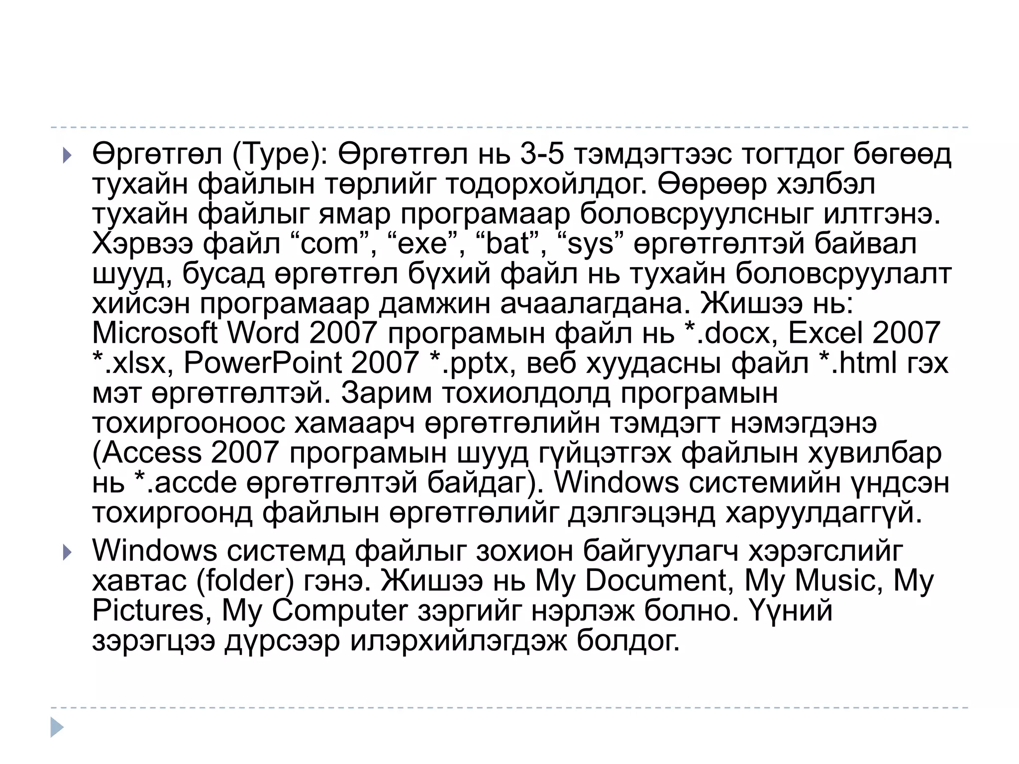    Өргөтгөл (Type): Өргөтгөл нь 3-5 тэмдэгтээс тогтдог бөгөөд
    тухайн файлын төрлийг тодорхойлдог. Өөрөөр хэлбэл
    тухайн файлыг ямар програмаар боловсруулсныг илтгэнэ.
    Хэрвээ файл “com”, “exe”, “bat”, “sys” өргөтгөлтэй байвал
    шууд, бусад өргөтгөл бүхий файл нь тухайн боловсруулалт
    хийсэн програмаар дамжин ачаалагдана. Жишээ нь:
    Microsoft Word 2007 програмын файл нь *.docx, Excel 2007
    *.xlsx, PowerPoint 2007 *.pptx, веб хуудасны файл *.html гэх
    мэт өргөтгөлтэй. Зарим тохиолдолд програмын
    тохиргооноос хамаарч өргөтгөлийн тэмдэгт нэмэгдэнэ
    (Access 2007 програмын шууд гүйцэтгэх файлын хувилбар
    нь *.accde өргөтгөлтэй байдаг). Windows системийн үндсэн
    тохиргоонд файлын өргөтгөлийг дэлгэцэнд харуулдаггүй.
   Windows системд файлыг зохион байгуулагч хэрэгслийг
    хавтас (folder) гэнэ. Жишээ нь My Document, My Music, My
    Pictures, My Computer зэргийг нэрлэж болно. Үүний
    зэрэгцээ дүрсээр илэрхийлэгдэж болдог.
 