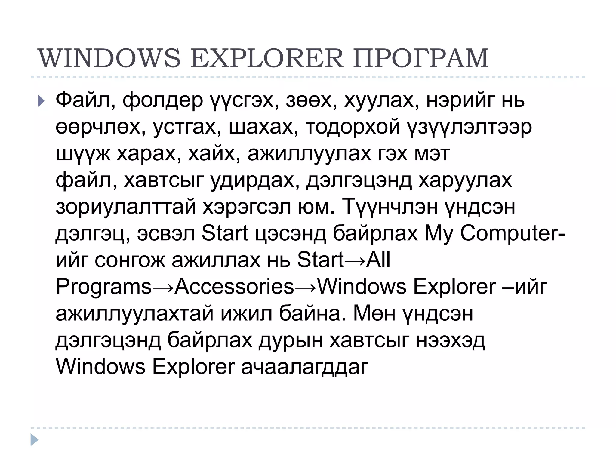 WINDOWS EXPLORER ПРОГРАМ
   Файл, фолдер үүсгэх, зөөх, хуулах, нэрийг нь
    өөрчлөх, устгах, шахах, тодорхой үзүүлэлтээр
    шүүж харах, хайх, ажиллуулах гэх мэт
    файл, хавтсыг удирдах, дэлгэцэнд харуулах
    зориулалттай хэрэгсэл юм. Түүнчлэн үндсэн
    дэлгэц, эсвэл Start цэсэнд байрлах My Computer-
    ийг сонгож ажиллах нь Start→All
    Programs→Accessories→Windows Explorer –ийг
    ажиллуулахтай ижил байна. Мөн үндсэн
    дэлгэцэнд байрлах дурын хавтсыг нээхэд
    Windows Explorer ачаалагддаг
 