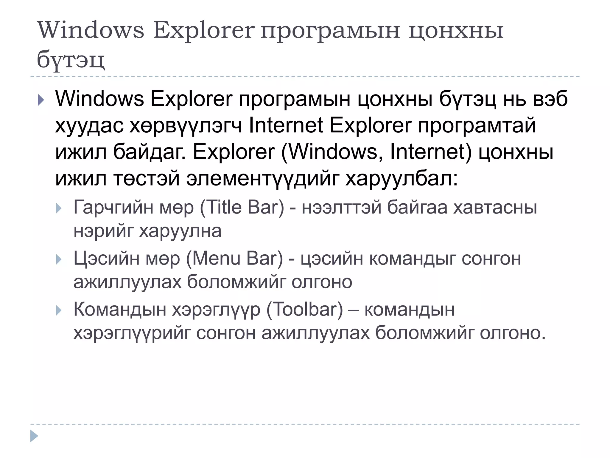 Windows Explorer програмын цонхны
бүтэц
   Windows Explorer програмын цонхны бүтэц нь вэб
    хуудас хөрвүүлэгч Internet Explorer програмтай
    ижил байдаг. Explorer (Windows, Internet) цонхны
    ижил төстэй элементүүдийг харуулбал:
       Гарчгийн мөр (Title Bar) - нээлттэй байгаа хавтасны
        нэрийг харуулна
       Цэсийн мөр (Menu Bar) - цэсийн командыг сонгон
        ажиллуулах боломжийг олгоно
       Командын хэрэглүүр (Toolbar) – командын
        хэрэглүүрийг сонгон ажиллуулах боломжийг олгоно.
 