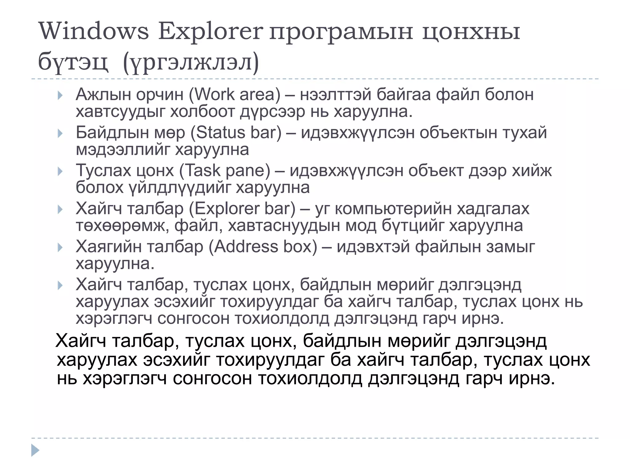 Windows Explorer програмын цонхны
бүтэц (үргэлжлэл)
    Ажлын орчин (Work area) – нээлттэй байгаа файл болон
     хавтсуудыг холбоот дүрсээр нь харуулна.
    Байдлын мөр (Status bar) – идэвхжүүлсэн объектын тухай
     мэдээллийг харуулна
    Туслах цонх (Task pane) – идэвхжүүлсэн объект дээр хийж
     болох үйлдлүүдийг харуулна
    Хайгч талбар (Explorer bar) – уг компьютерийн хадгалах
     төхөөрөмж, файл, хавтаснуудын мод бүтцийг харуулна
    Хаягийн талбар (Address box) – идэвхтэй файлын замыг
     харуулна.
    Хайгч талбар, туслах цонх, байдлын мөрийг дэлгэцэнд
     харуулах эсэхийг тохируулдаг ба хайгч талбар, туслах цонх нь
     хэрэглэгч сонгосон тохиолдолд дэлгэцэнд гарч ирнэ.
 Хайгч талбар, туслах цонх, байдлын мөрийг дэлгэцэнд
 харуулах эсэхийг тохируулдаг ба хайгч талбар, туслах цонх
 нь хэрэглэгч сонгосон тохиолдолд дэлгэцэнд гарч ирнэ.
 