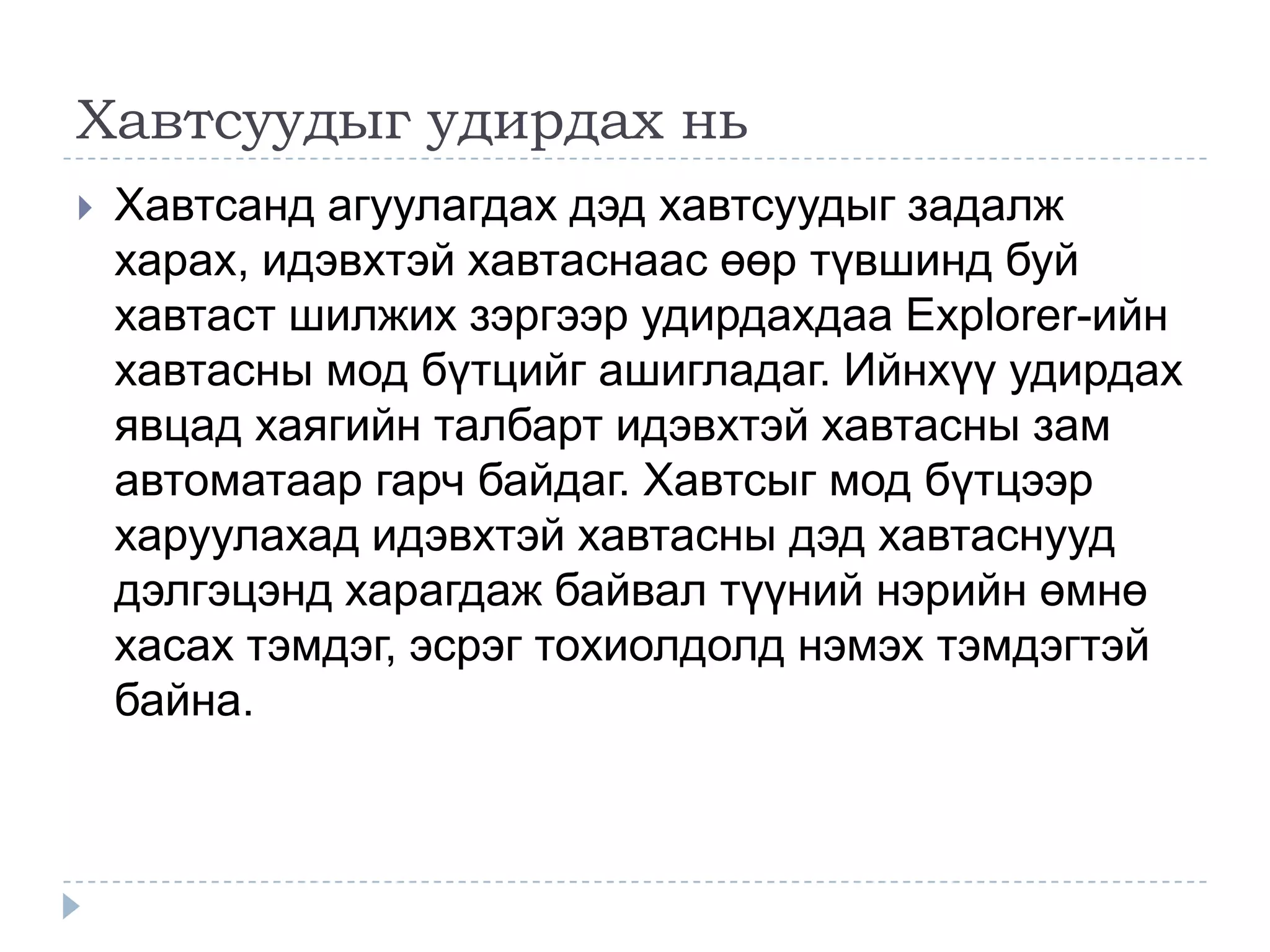 Хавтсуудыг удирдах нь
   Хавтсанд агуулагдах дэд хавтсуудыг задалж
    харах, идэвхтэй хавтаснаас өөр түвшинд буй
    хавтаст шилжих зэргээр удирдахдаа Explorer-ийн
    хавтасны мод бүтцийг ашигладаг. Ийнхүү удирдах
    явцад хаягийн талбарт идэвхтэй хавтасны зам
    автоматаар гарч байдаг. Хавтсыг мод бүтцээр
    харуулахад идэвхтэй хавтасны дэд хавтаснууд
    дэлгэцэнд харагдаж байвал түүний нэрийн өмнө
    хасах тэмдэг, эсрэг тохиолдолд нэмэх тэмдэгтэй
    байна.
 