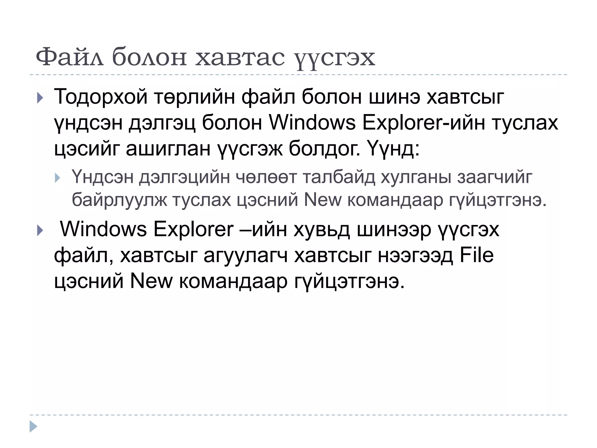 Файл болон хавтас үүсгэх
   Тодорхой төрлийн файл болон шинэ хавтсыг
    үндсэн дэлгэц болон Windows Explorer-ийн туслах
    цэсийг ашиглан үүсгэж болдог. Үүнд:
       Үндсэн дэлгэцийн чөлөөт талбайд хулганы заагчийг
        байрлуулж туслах цэсний New командаар гүйцэтгэнэ.
   Windows Explorer –ийн хувьд шинээр үүсгэх
    файл, хавтсыг агуулагч хавтсыг нээгээд File
    цэсний New командаар гүйцэтгэнэ.
 