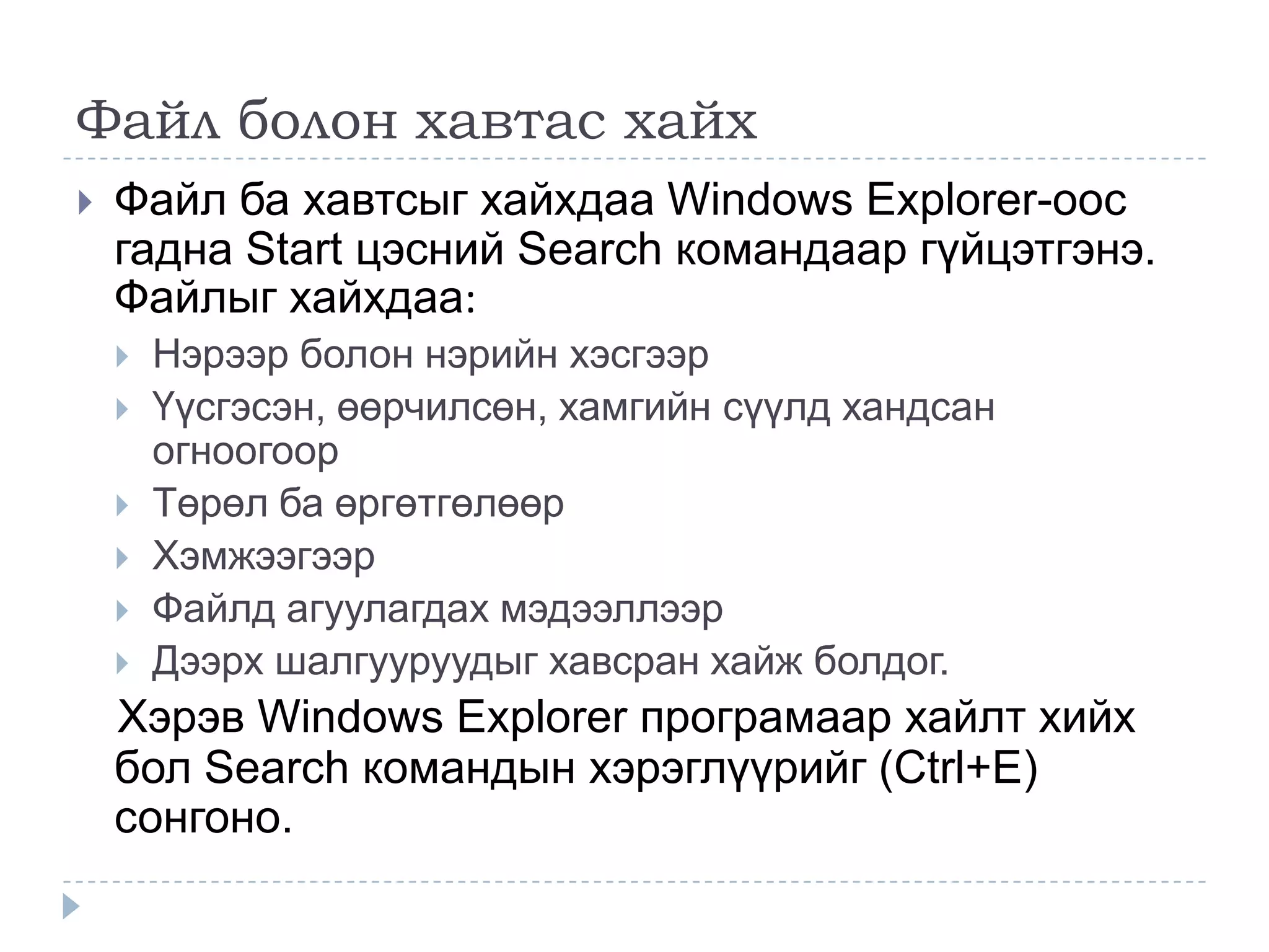 Файл болон хавтас хайх
   Файл ба хавтсыг хайхдаа Windows Explorer-оос
    гадна Start цэсний Search командаар гүйцэтгэнэ.
    Файлыг хайхдаа:
       Нэрээр болон нэрийн хэсгээр
       Үүсгэсэн, өөрчилсөн, хамгийн сүүлд хандсан
        огноогоор
       Төрөл ба өргөтгөлөөр
       Хэмжээгээр
       Файлд агуулагдах мэдээллээр
       Дээрх шалгууруудыг хавсран хайж болдог.
    Хэрэв Windows Explorer програмаар хайлт хийх
    бол Search командын хэрэглүүрийг (Ctrl+E)
    сонгоно.
 