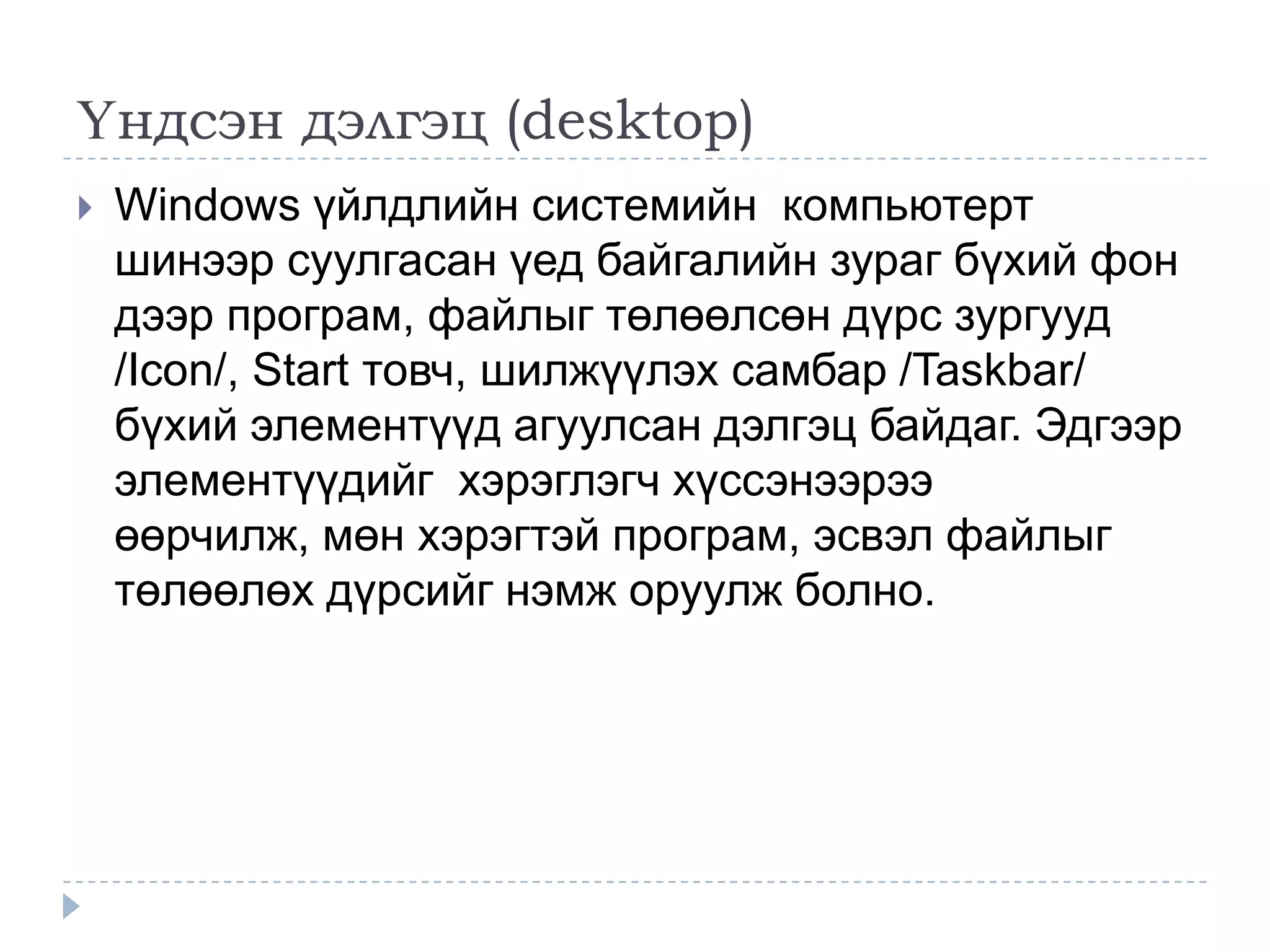 Үндсэн дэлгэц (desktop)
   Windows үйлдлийн системийн компьютерт
    шинээр суулгасан үед байгалийн зураг бүхий фон
    дээр програм, файлыг төлөөлсөн дүрс зургууд
    /Icon/, Start товч, шилжүүлэх самбар /Taskbar/
    бүхий элементүүд агуулсан дэлгэц байдаг. Эдгээр
    элементүүдийг хэрэглэгч хүссэнээрээ
    өөрчилж, мөн хэрэгтэй програм, эсвэл файлыг
    төлөөлөх дүрсийг нэмж оруулж болно.
 