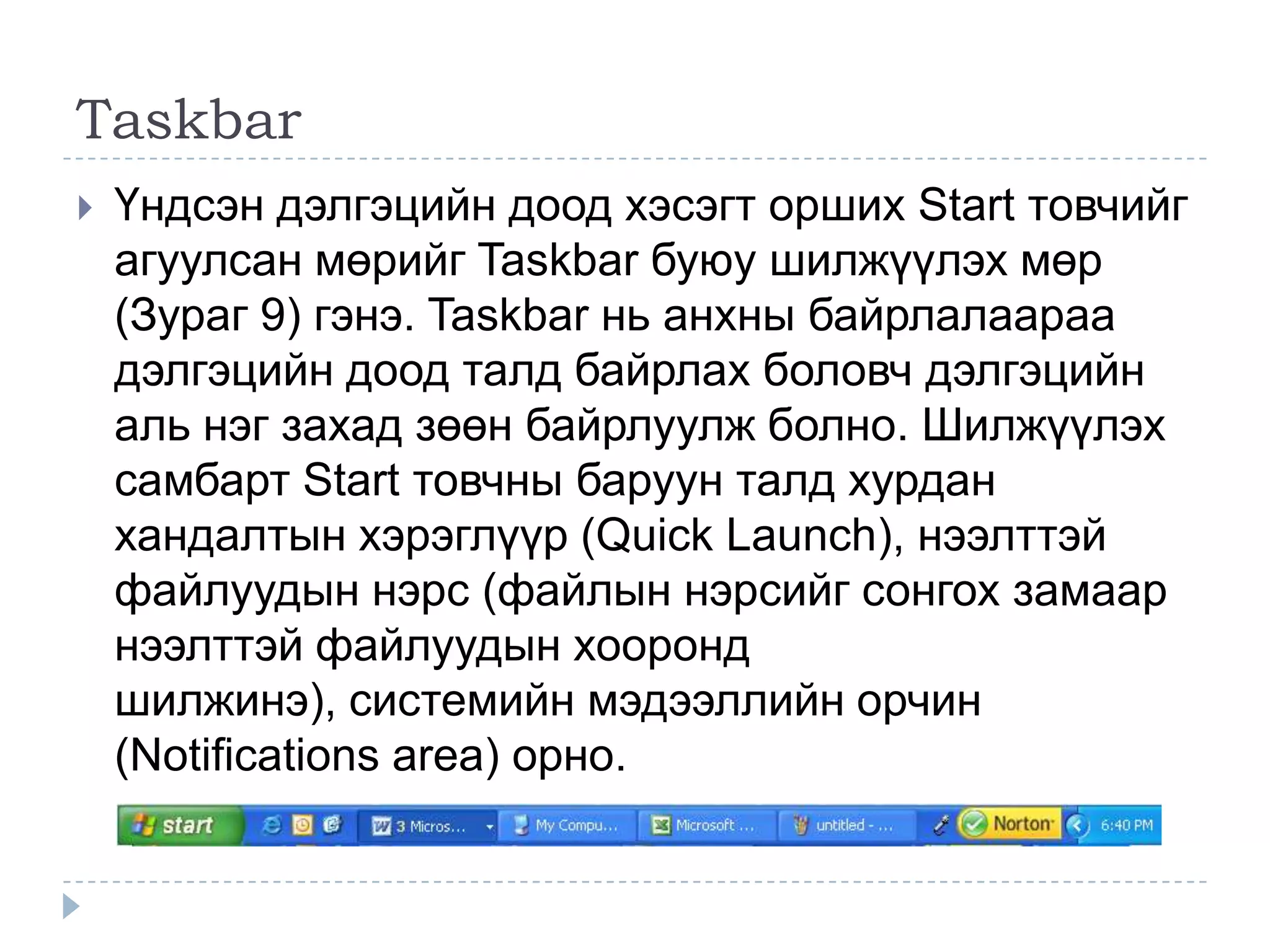 Taskbar
   Үндсэн дэлгэцийн доод хэсэгт орших Start товчийг
    агуулсан мөрийг Taskbar буюу шилжүүлэх мөр
    (Зураг 9) гэнэ. Taskbar нь анхны байрлалаараа
    дэлгэцийн доод талд байрлах боловч дэлгэцийн
    аль нэг захад зөөн байрлуулж болно. Шилжүүлэх
    самбарт Start товчны баруун талд хурдан
    хандалтын хэрэглүүр (Quick Launch), нээлттэй
    файлуудын нэрс (файлын нэрсийг сонгох замаар
    нээлттэй файлуудын хооронд
    шилжинэ), системийн мэдээллийн орчин
    (Notifications area) орно.
 