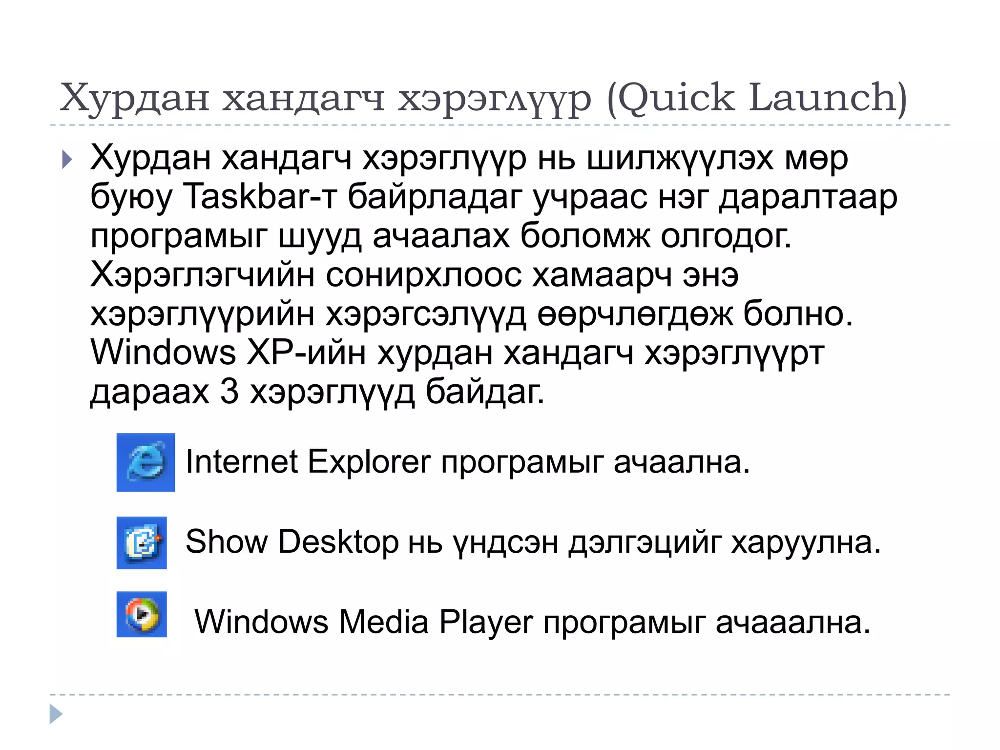 Хурдан хандагч хэрэглүүр (Quick Launch)
   Хурдан хандагч хэрэглүүр нь шилжүүлэх мөр
    буюу Taskbar-т байрладаг учраас нэг даралтаар
    програмыг шууд ачаалах боломж олгодог.
    Хэрэглэгчийн сонирхлоос хамаарч энэ
    хэрэглүүрийн хэрэгсэлүүд өөрчлөгдөж болно.
    Windows XP-ийн хурдан хандагч хэрэглүүрт
    дараах 3 хэрэглүүд байдаг.
         Internet Explorer програмыг ачаална.

         Show Desktop нь үндсэн дэлгэцийг харуулна.

         Windows Media Player програмыг ачааална.
 