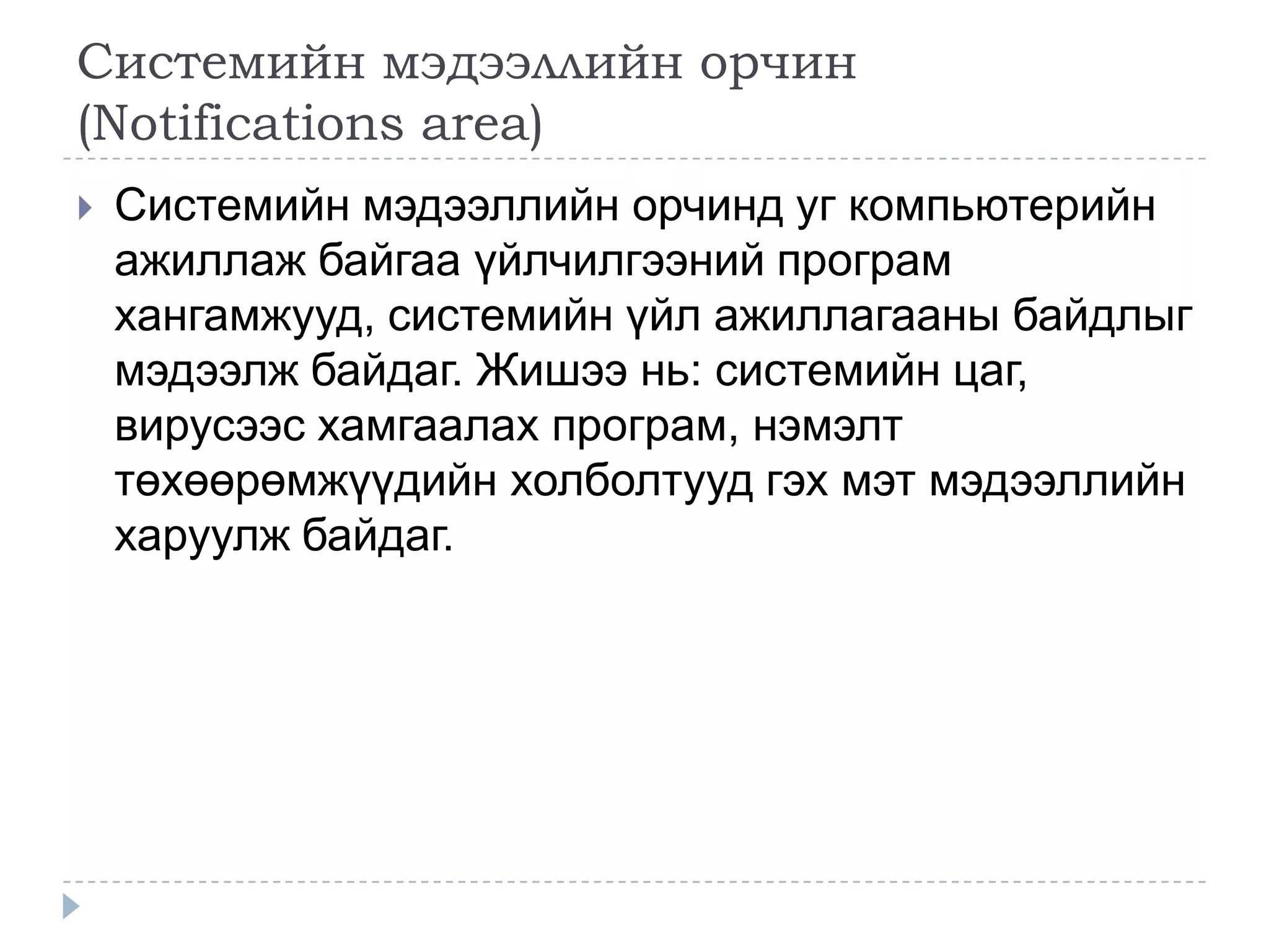 Системийн мэдээллийн орчин
(Notifications area)
   Системийн мэдээллийн орчинд уг компьютерийн
    ажиллаж байгаа үйлчилгээний програм
    хангамжууд, системийн үйл ажиллагааны байдлыг
    мэдээлж байдаг. Жишээ нь: системийн цаг,
    вирусээс хамгаалах програм, нэмэлт
    төхөөрөмжүүдийн холболтууд гэх мэт мэдээллийн
    харуулж байдаг.
 