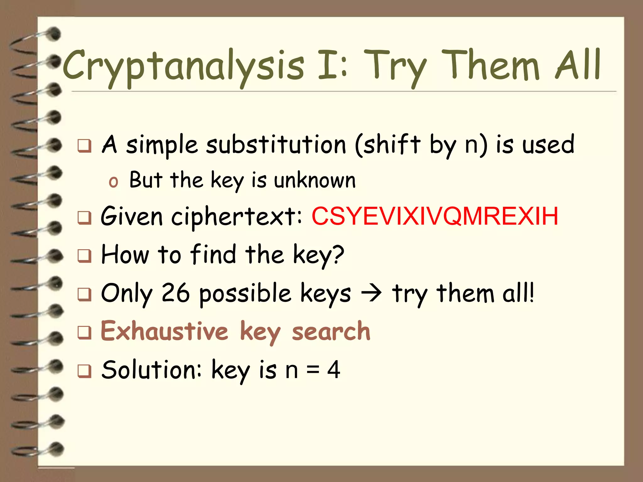 Cryptanalysis I: Try Them All
   A simple substitution (shift by n) is used
    o But the key is unknown
   Given ciphertext: CSYEVIXIVQMREXIH
   How to find the key?
   Only 26 possible keys  try them all!
   Exhaustive key search
   Solution: key is n = 4
 