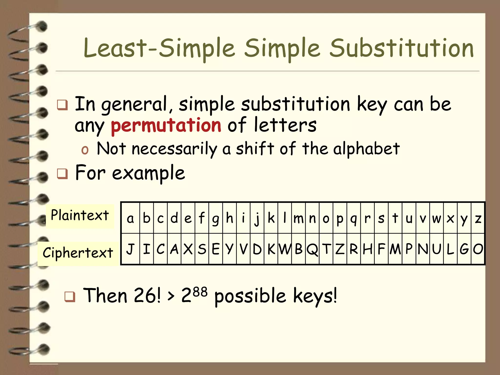 Least-Simple Simple Substitution

    In general, simple substitution key can be
     any permutation of letters
      o Not necessarily a shift of the alphabet
    For example

 Plaintext   a b c d e f g h i j k l mn o p q r s t u v wx y z

Ciphertext J I C A X S E Y V D K W B Q T Z R H F M P N U L G O


     Then 26! > 288 possible keys!
 