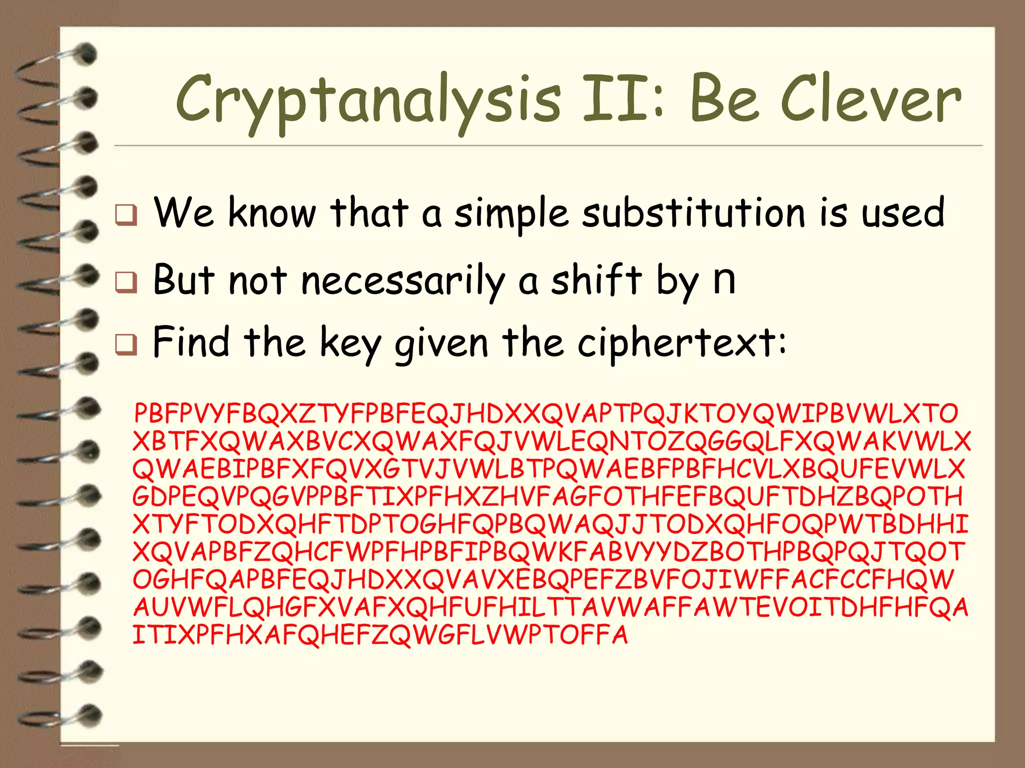 Cryptanalysis II: Be Clever
   We know that a simple substitution is used
   But not necessarily a shift by n
   Find the key given the ciphertext:
PBFPVYFBQXZTYFPBFEQJHDXXQVAPTPQJKTOYQWIPBVWLXTO
XBTFXQWAXBVCXQWAXFQJVWLEQNTOZQGGQLFXQWAKVWLX
QWAEBIPBFXFQVXGTVJVWLBTPQWAEBFPBFHCVLXBQUFEVWLX
GDPEQVPQGVPPBFTIXPFHXZHVFAGFOTHFEFBQUFTDHZBQPOTH
XTYFTODXQHFTDPTOGHFQPBQWAQJJTODXQHFOQPWTBDHHI
XQVAPBFZQHCFWPFHPBFIPBQWKFABVYYDZBOTHPBQPQJTQOT
OGHFQAPBFEQJHDXXQVAVXEBQPEFZBVFOJIWFFACFCCFHQW
AUVWFLQHGFXVAFXQHFUFHILTTAVWAFFAWTEVOITDHFHFQA
ITIXPFHXAFQHEFZQWGFLVWPTOFFA
 