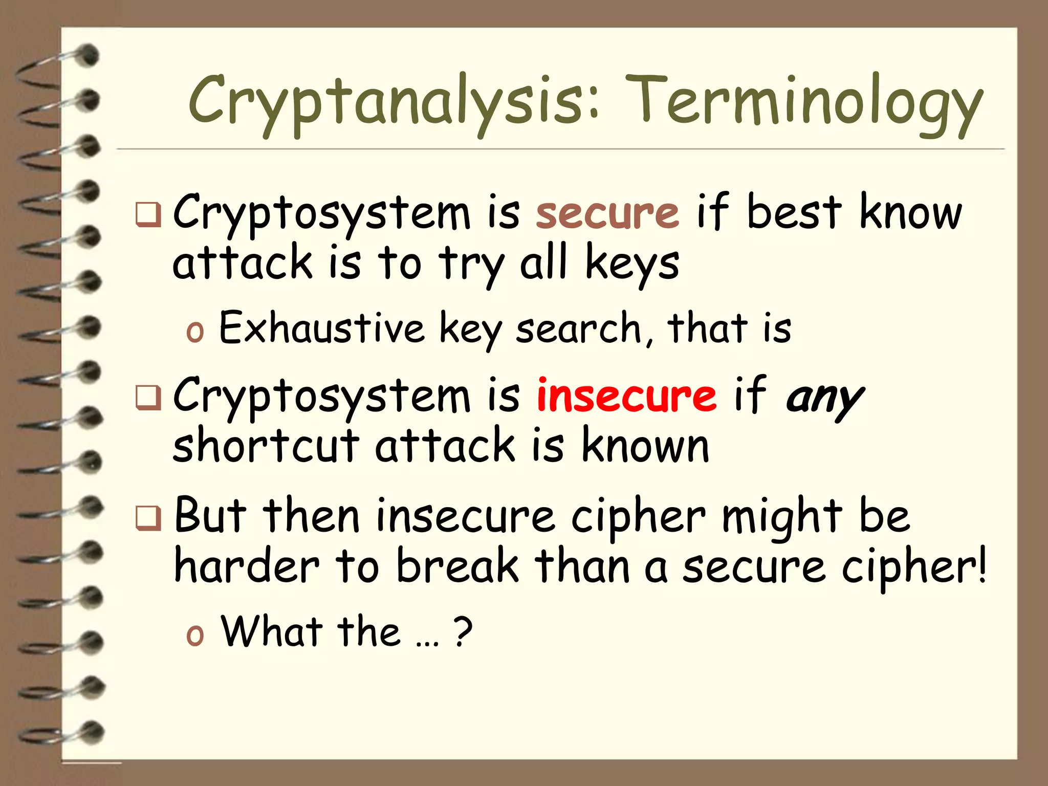 Cryptanalysis: Terminology
 Cryptosystem  is secure if best know
 attack is to try all keys
  o Exhaustive key search, that is
 Cryptosystem is insecure if any
 shortcut attack is known
 Butthen insecure cipher might be
 harder to break than a secure cipher!
  o What the … ?
 
