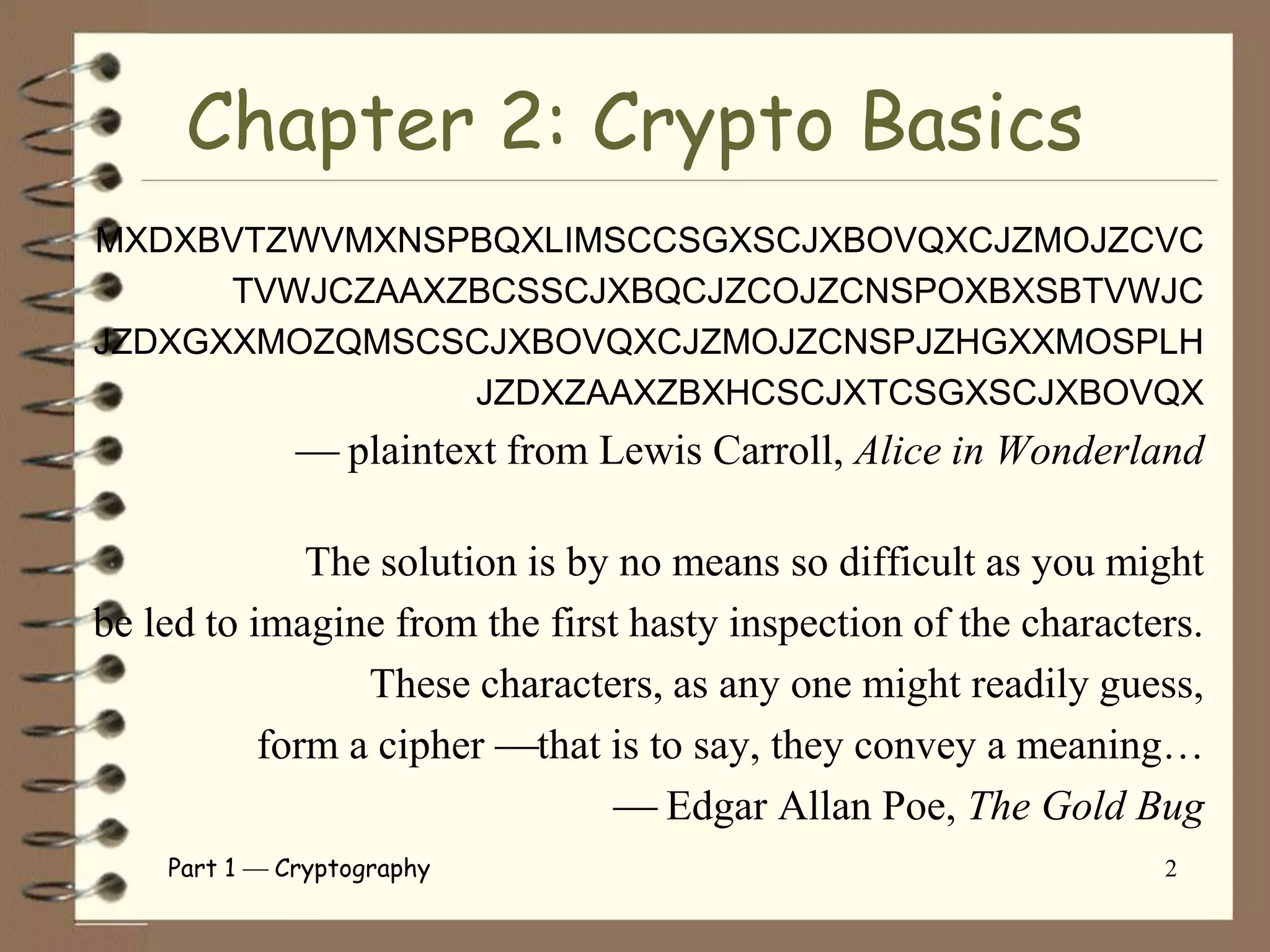 Chapter 2: Crypto Basics
MXDXBVTZWVMXNSPBQXLIMSCCSGXSCJXBOVQXCJZMOJZCVC
      TVWJCZAAXZBCSSCJXBQCJZCOJZCNSPOXBXSBTVWJC
JZDXGXXMOZQMSCSCJXBOVQXCJZMOJZCNSPJZHGXXMOSPLH
                JZDXZAAXZBXHCSCJXTCSGXSCJXBOVQX
                  plaintext from Lewis Carroll, Alice in Wonderland

              The solution is by no means so difficult as you might
be led to imagine from the first hasty inspection of the characters.
                 These characters, as any one might readily guess,
           form a cipher that is to say, they convey a meaning…
                                   Edgar Allan Poe, The Gold Bug
    Part 1   Cryptography                                        2
 