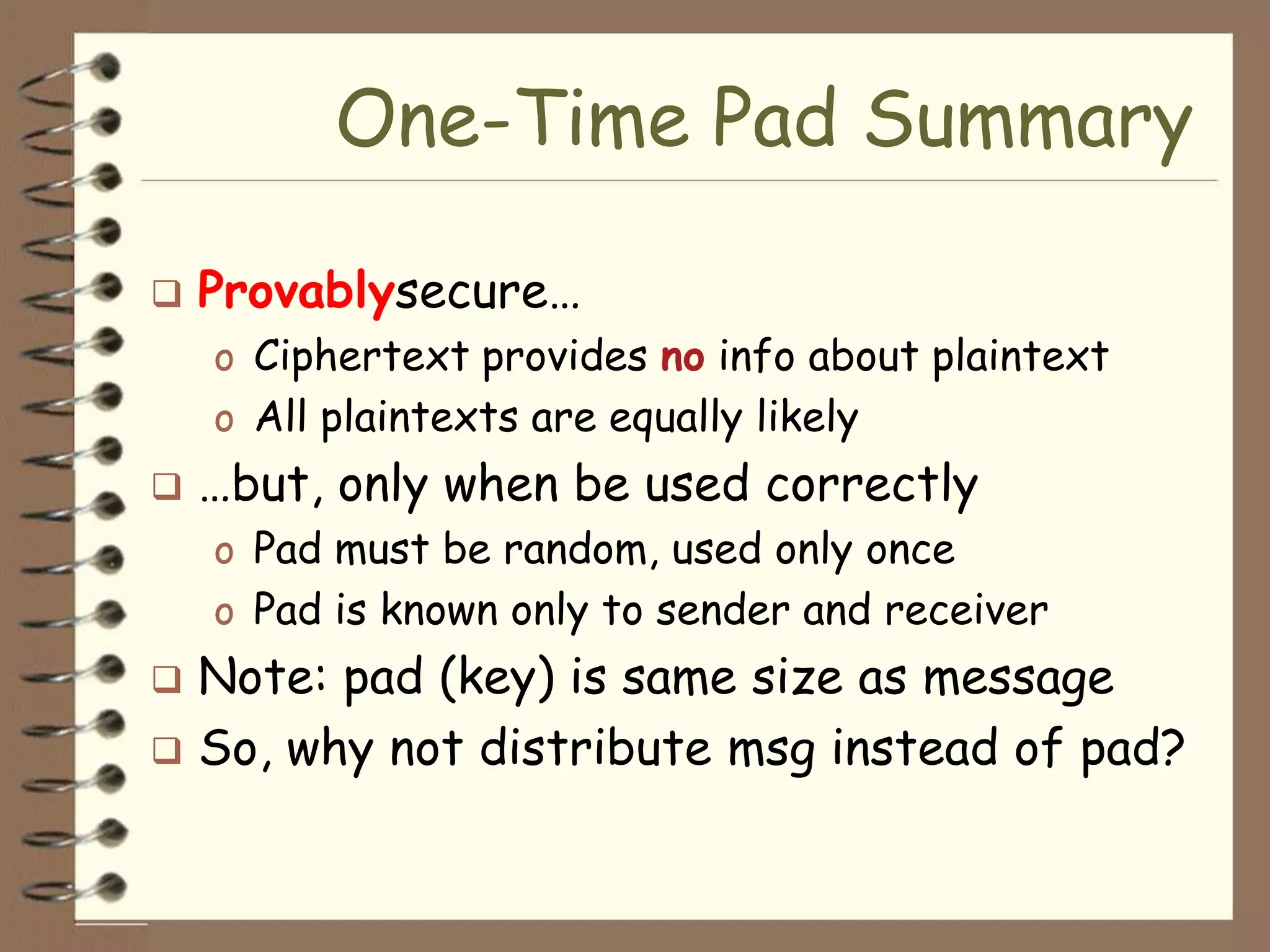 One-Time Pad Summary

   Provablysecure…
    o Ciphertext provides no info about plaintext
    o All plaintexts are equally likely
   …but, only when be used correctly
    o Pad must be random, used only once
    o Pad is known only to sender and receiver
 Note: pad (key) is same size as message
 So, why not distribute msg instead of pad?
 