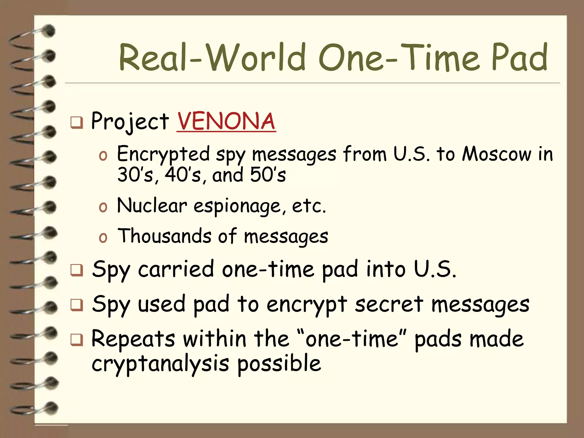 Real-World One-Time Pad
   Project VENONA
    o Encrypted spy messages from U.S. to Moscow in
      30’s, 40’s, and 50’s
    o Nuclear espionage, etc.
    o Thousands of messages
   Spy carried one-time pad into U.S.
   Spy used pad to encrypt secret messages
   Repeats within the “one-time” pads made
    cryptanalysis possible
 