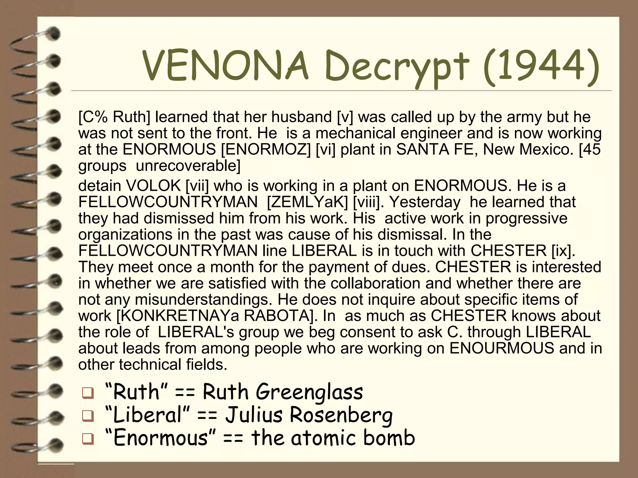 VENONA Decrypt (1944)
[C% Ruth] learned that her husband [v] was called up by the army but he
was not sent to the front. He is a mechanical engineer and is now working
at the ENORMOUS [ENORMOZ] [vi] plant in SANTA FE, New Mexico. [45
groups unrecoverable]
detain VOLOK [vii] who is working in a plant on ENORMOUS. He is a
FELLOWCOUNTRYMAN [ZEMLYaK] [viii]. Yesterday he learned that
they had dismissed him from his work. His active work in progressive
organizations in the past was cause of his dismissal. In the
FELLOWCOUNTRYMAN line LIBERAL is in touch with CHESTER [ix].
They meet once a month for the payment of dues. CHESTER is interested
in whether we are satisfied with the collaboration and whether there are
not any misunderstandings. He does not inquire about specific items of
work [KONKRETNAYa RABOTA]. In as much as CHESTER knows about
the role of LIBERAL's group we beg consent to ask C. through LIBERAL
about leads from among people who are working on ENOURMOUS and in
other technical fields.
   “Ruth” == Ruth Greenglass
   “Liberal” == Julius Rosenberg
   “Enormous” == the atomic bomb
 