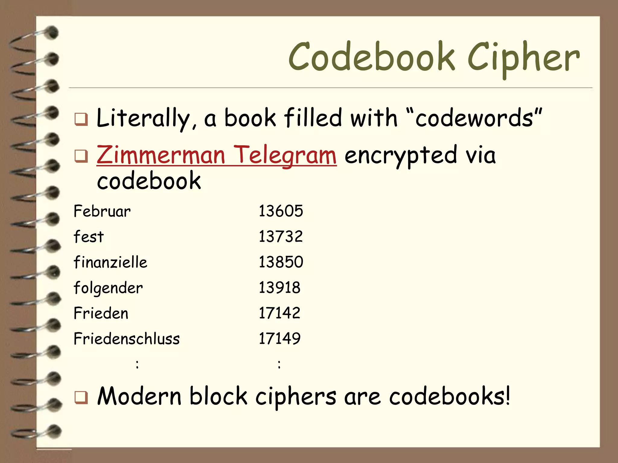 Codebook Cipher
   Literally, a book filled with “codewords”
   Zimmerman Telegram encrypted via
    codebook
Februar           13605
fest              13732
finanzielle       13850
folgender         13918
Frieden           17142
Friedenschluss    17149
          :         :

   Modern block ciphers are codebooks!
 