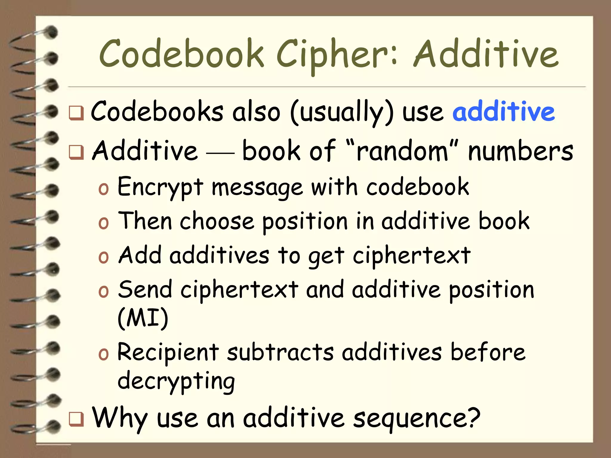 Codebook Cipher: Additive
 Codebooks   also (usually) use additive
 Additive     book of “random” numbers
  o Encrypt message with codebook
  o Then choose position in additive book
  o Add additives to get ciphertext
  o Send ciphertext and additive position
    (MI)
  o Recipient subtracts additives before
    decrypting
 Why   use an additive sequence?
 