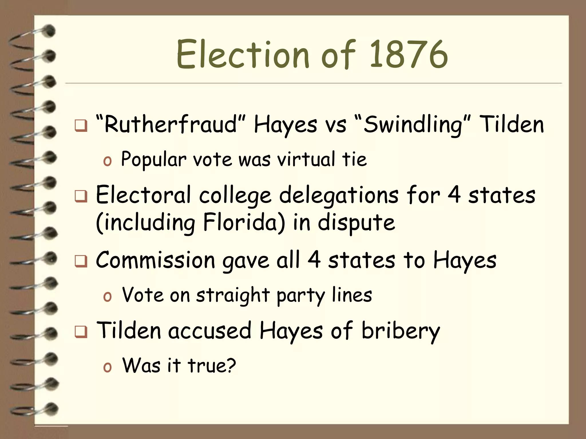 Election of 1876
   “Rutherfraud” Hayes vs “Swindling” Tilden
    o Popular vote was virtual tie
   Electoral college delegations for 4 states
    (including Florida) in dispute
   Commission gave all 4 states to Hayes
    o Vote on straight party lines
   Tilden accused Hayes of bribery
    o Was it true?
 