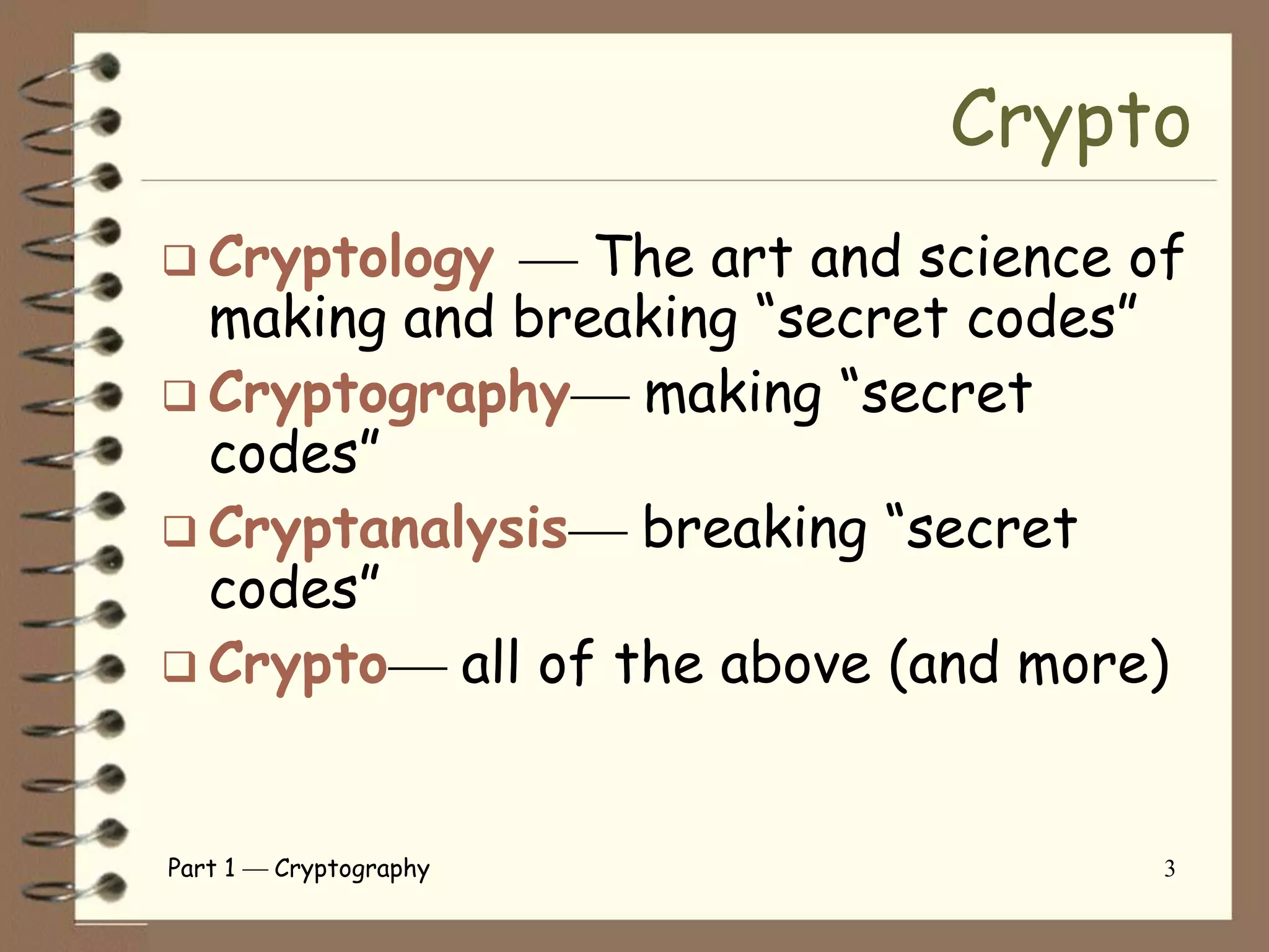 Crypto
 Cryptology     The art and science of
  making and breaking “secret codes”
 Cryptography     making “secret
  codes”
 Cryptanalysis    breaking “secret
  codes”
 Crypto   all of the above (and more)


Part 1   Cryptography                 3
 