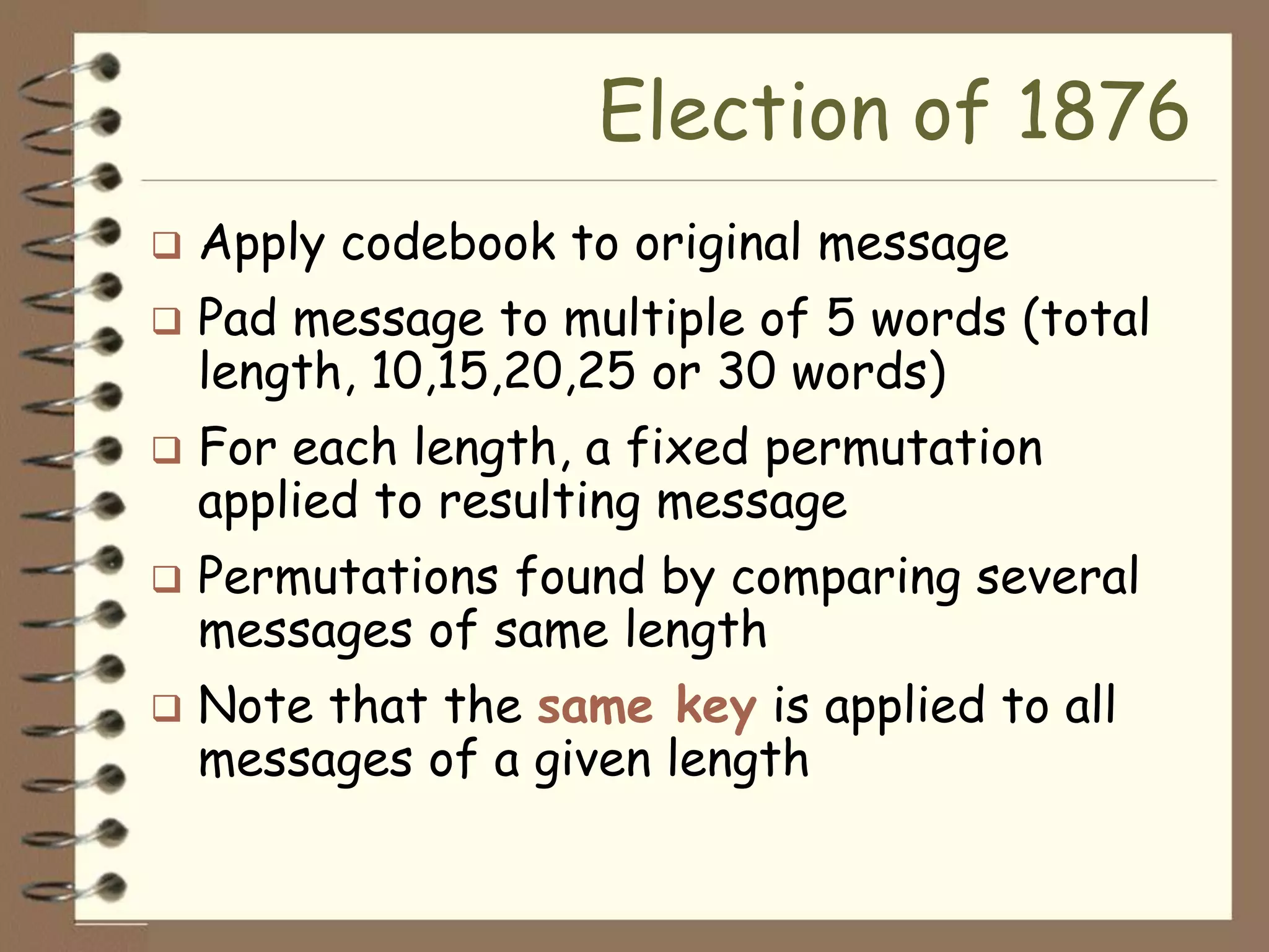 Election of 1876
   Apply codebook to original message
   Pad message to multiple of 5 words (total
    length, 10,15,20,25 or 30 words)
   For each length, a fixed permutation
    applied to resulting message
   Permutations found by comparing several
    messages of same length
   Note that the same key is applied to all
    messages of a given length
 