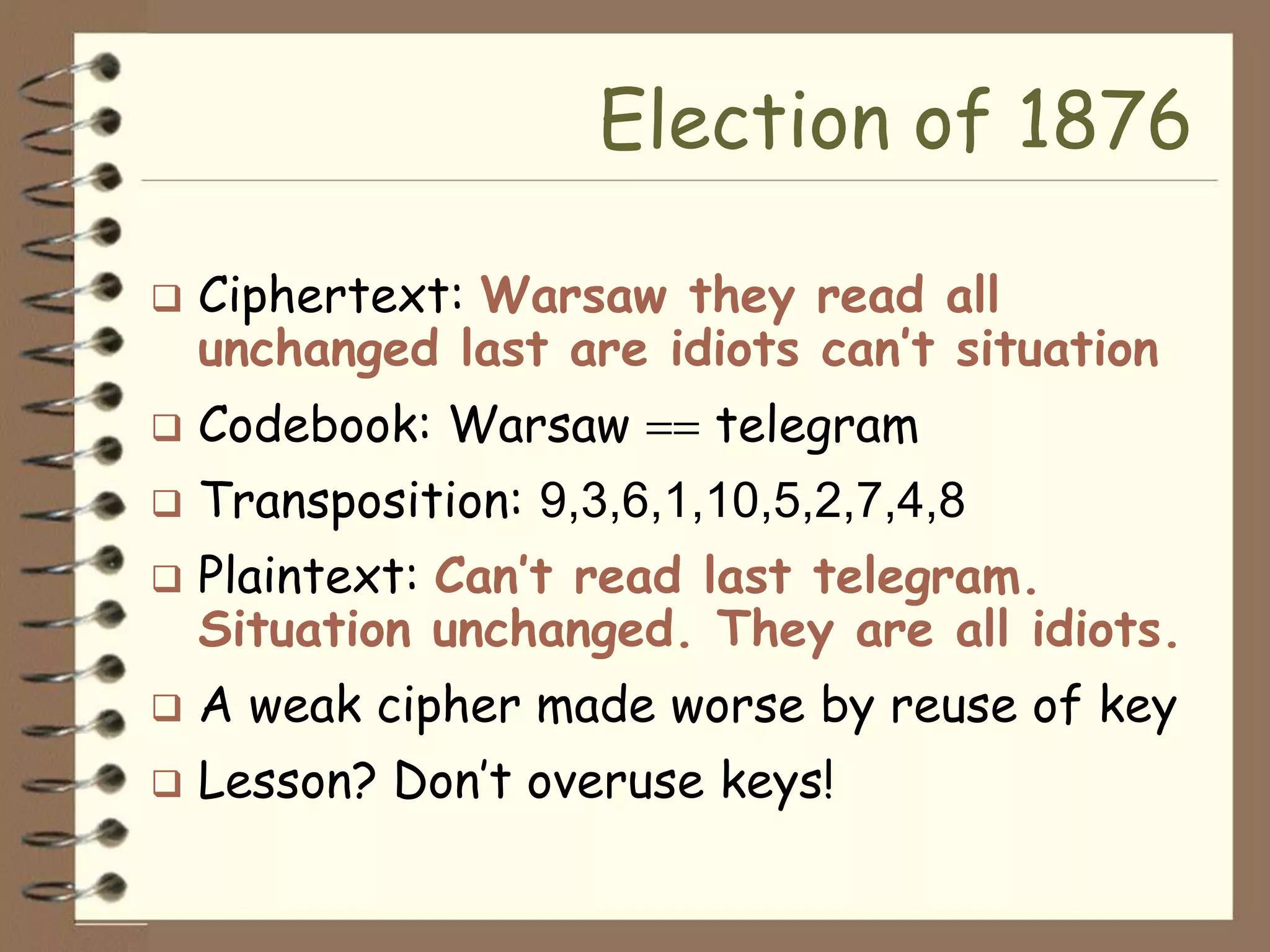 Election of 1876

   Ciphertext: Warsaw they read all
    unchanged last are idiots can’t situation
   Codebook: Warsaw       telegram
   Transposition: 9,3,6,1,10,5,2,7,4,8
   Plaintext: Can’t read last telegram.
    Situation unchanged. They are all idiots.
   A weak cipher made worse by reuse of key
   Lesson? Don’t overuse keys!
 