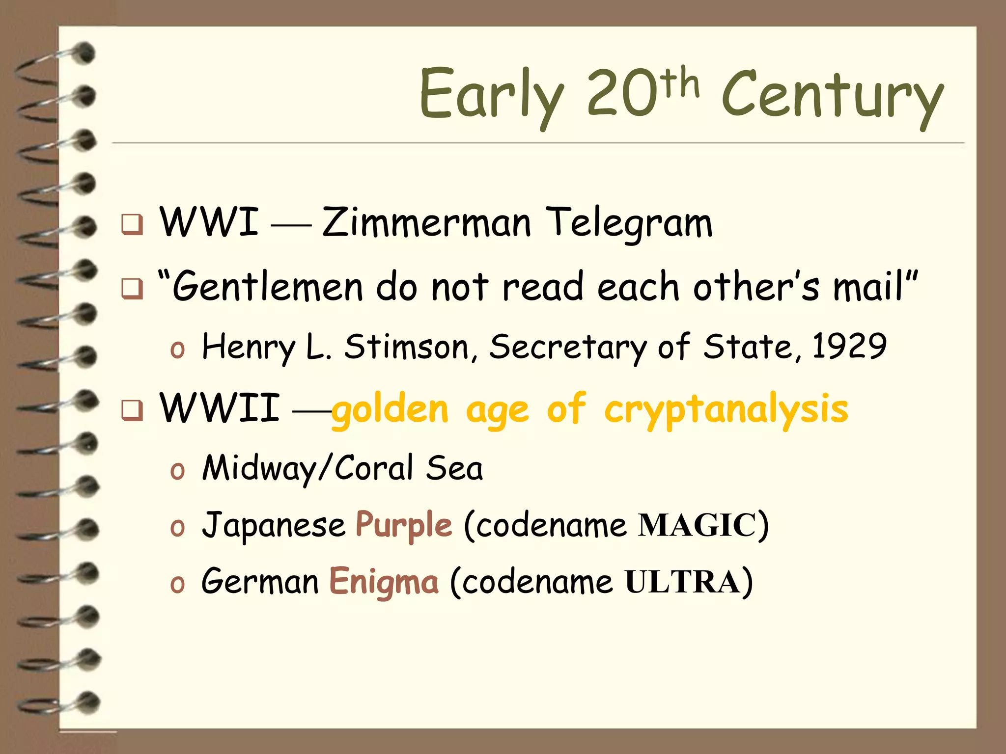 Early 20th Century
   WWI      Zimmerman Telegram
   “Gentlemen do not read each other’s mail”
    o Henry L. Stimson, Secretary of State, 1929
   WWII     golden age of cryptanalysis
    o Midway/Coral Sea
    o Japanese Purple (codename MAGIC)
    o German Enigma (codename ULTRA)
 