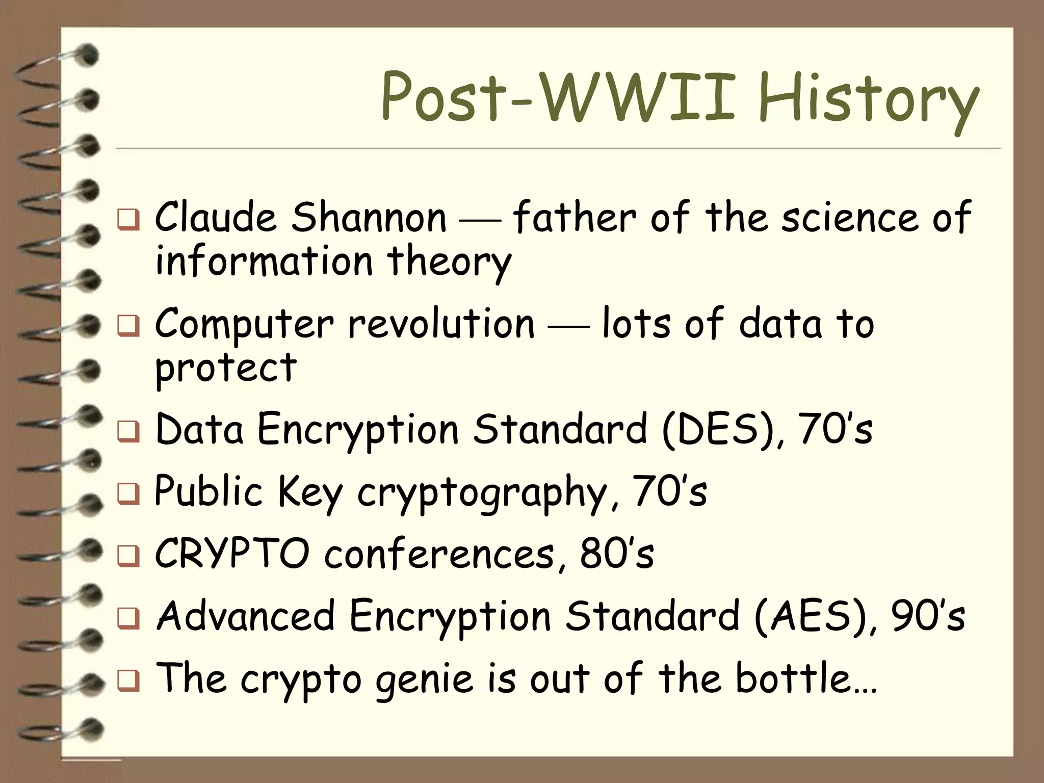 Post-WWII History
   Claude Shannon    father of the science of
    information theory
   Computer revolution    lots of data to
    protect
   Data Encryption Standard (DES), 70’s
   Public Key cryptography, 70’s
   CRYPTO conferences, 80’s
   Advanced Encryption Standard (AES), 90’s
   The crypto genie is out of the bottle…
 