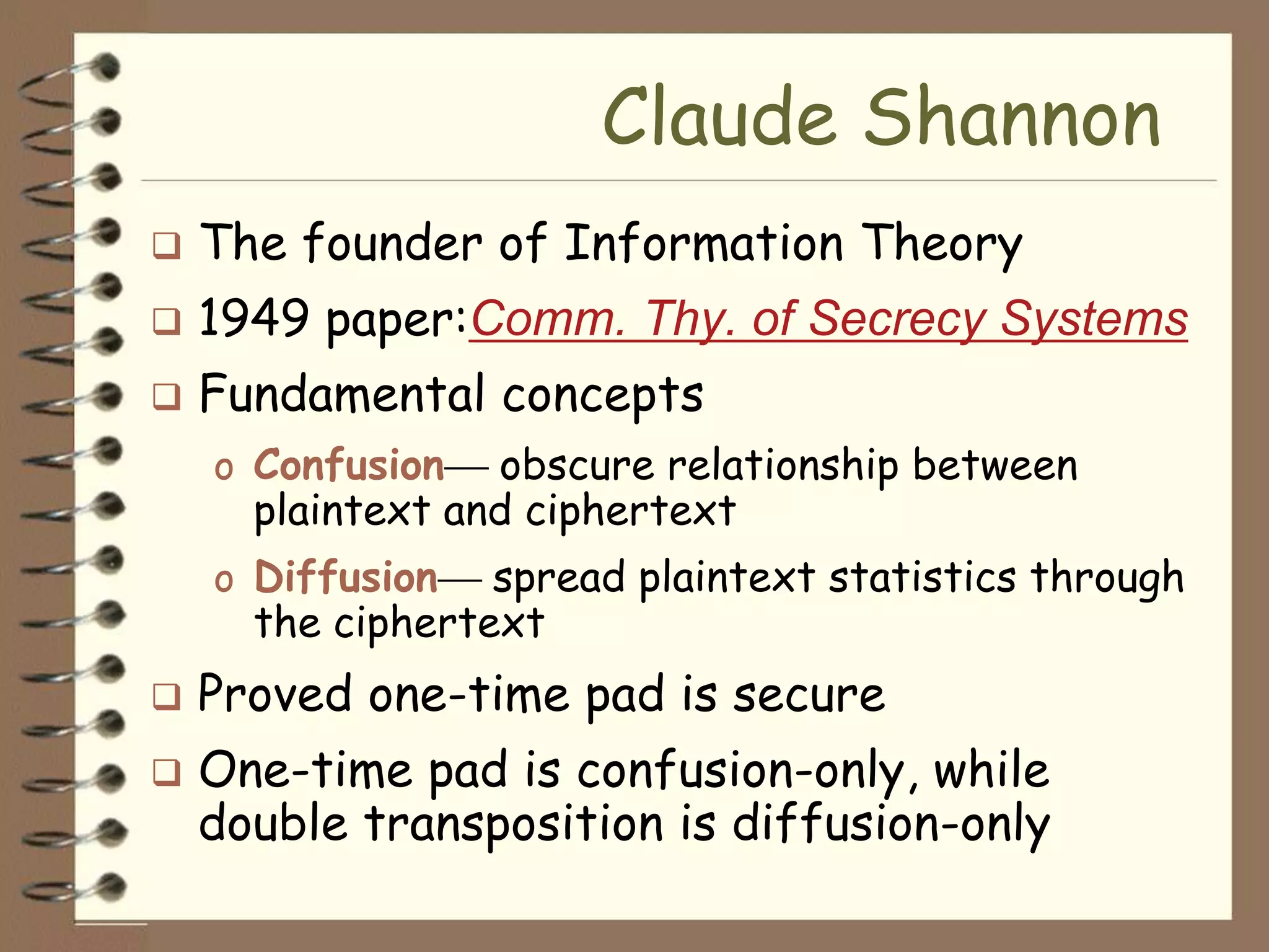 Claude Shannon
   The founder of Information Theory
   1949 paper:Comm. Thy. of Secrecy Systems
   Fundamental concepts
    o Confusion   obscure relationship between
      plaintext and ciphertext
    o Diffusion   spread plaintext statistics through
      the ciphertext
   Proved one-time pad is secure
   One-time pad is confusion-only, while
    double transposition is diffusion-only
 