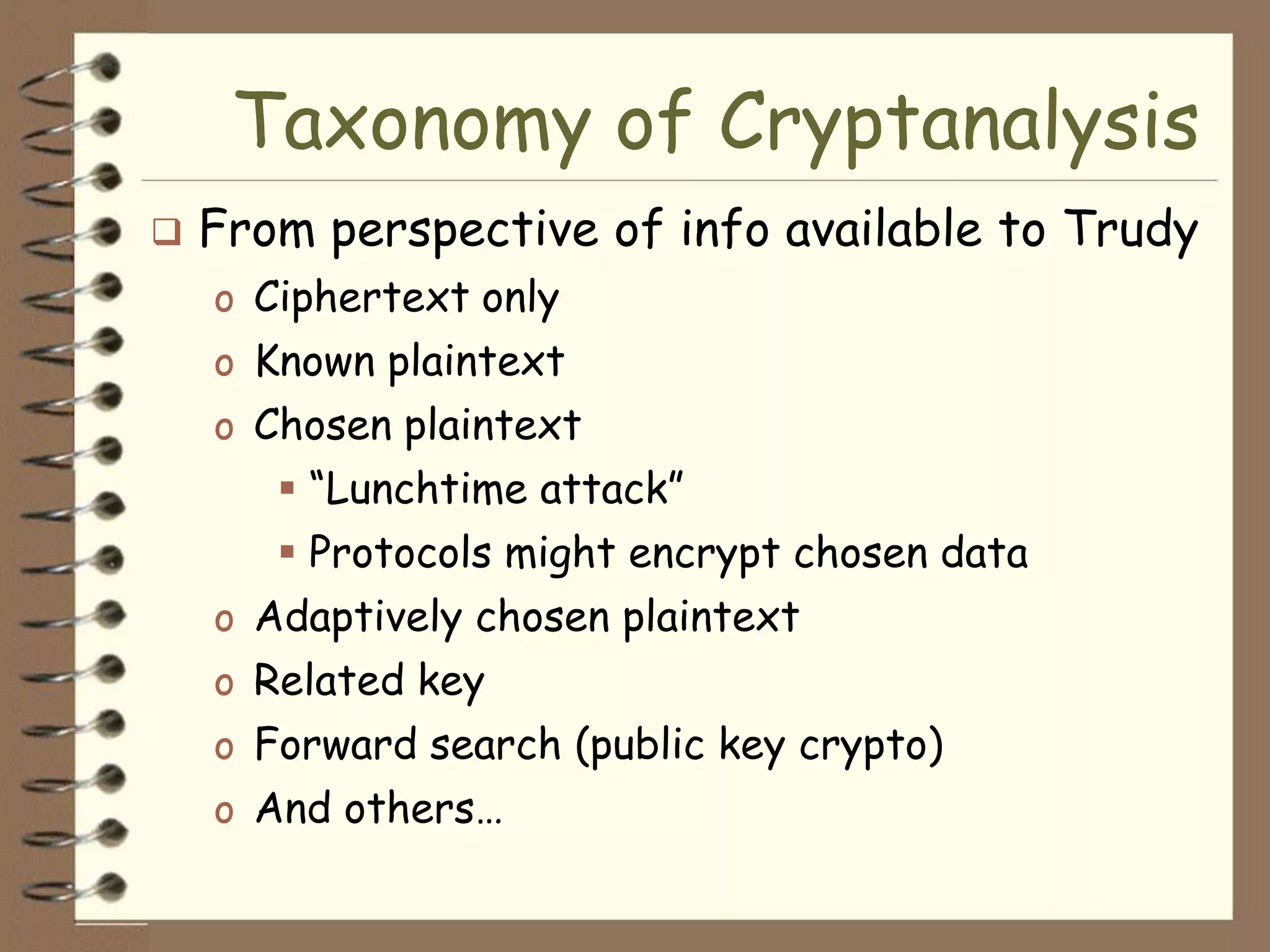 Taxonomy of Cryptanalysis
   From perspective of info available to Trudy
    o Ciphertext only
    o Known plaintext
    o Chosen plaintext
        “Lunchtime attack”
        Protocols might encrypt chosen data
    o Adaptively chosen plaintext
    o Related key
    o Forward search (public key crypto)
    o And others…
 