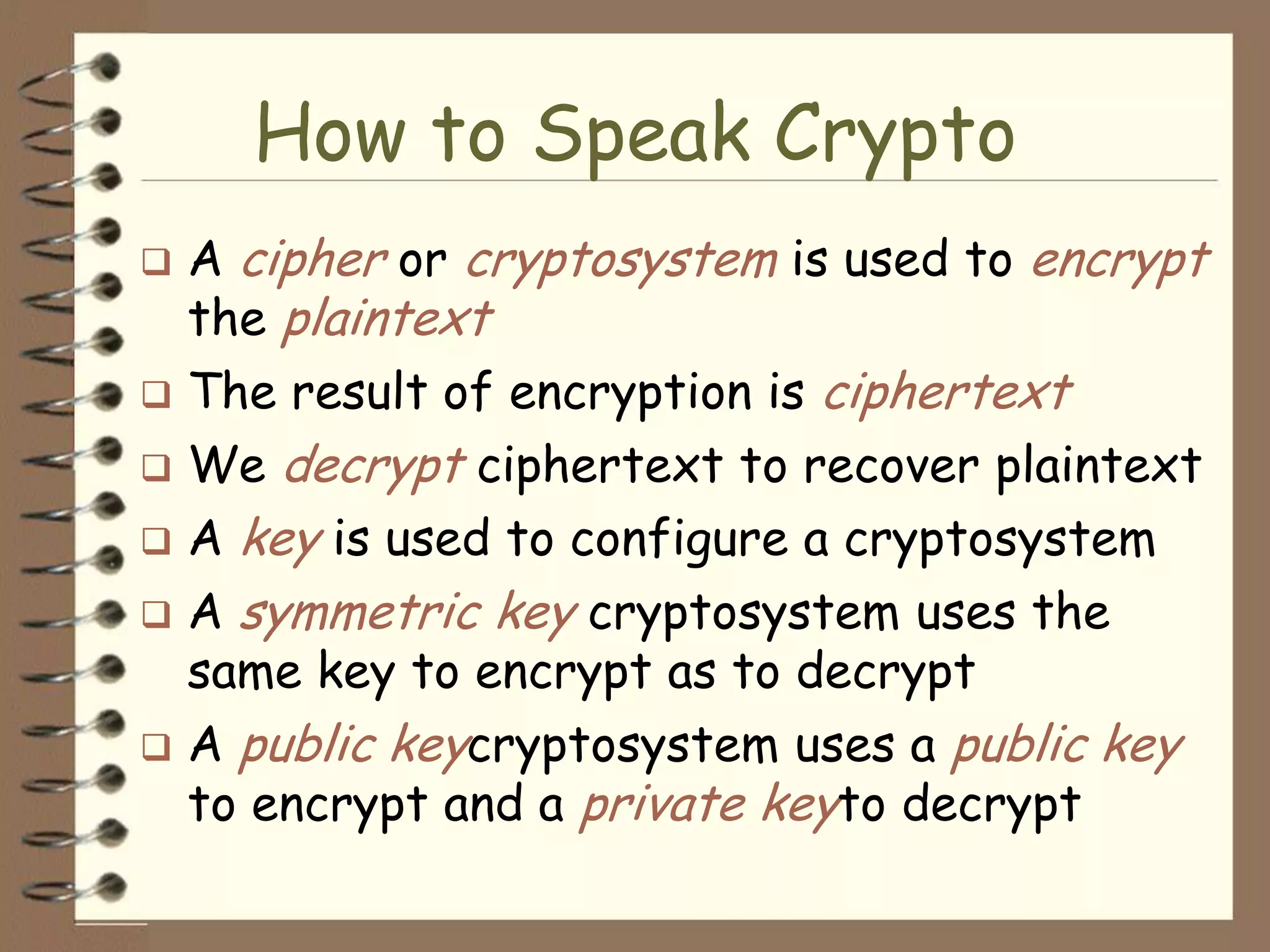 How to Speak Crypto
 A cipher or cryptosystem is used to encrypt
  the plaintext
 The result of encryption is ciphertext
 We decrypt ciphertext to recover plaintext
 A key is used to configure a cryptosystem
 A symmetric key cryptosystem uses the
  same key to encrypt as to decrypt
 A public keycryptosystem uses a public key
  to encrypt and a private keyto decrypt
 