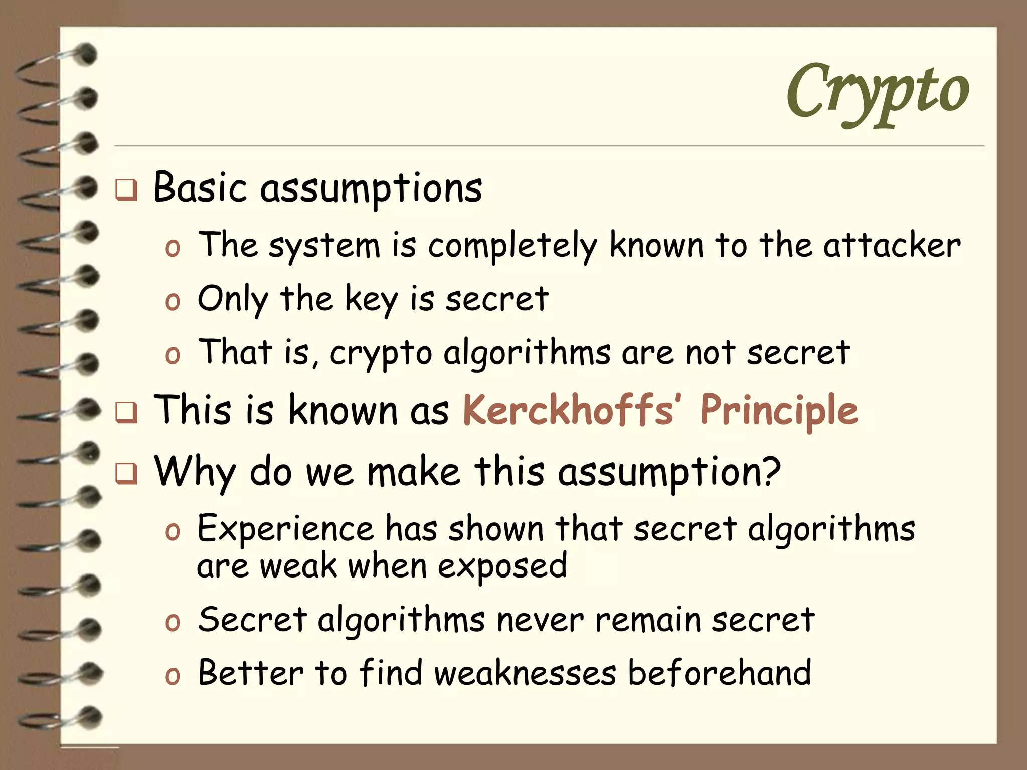 Crypto
   Basic assumptions
    o The system is completely known to the attacker
    o Only the key is secret
    o That is, crypto algorithms are not secret
   This is known as Kerckhoffs’ Principle
   Why do we make this assumption?
    o Experience has shown that secret algorithms
      are weak when exposed
    o Secret algorithms never remain secret
    o Better to find weaknesses beforehand
 