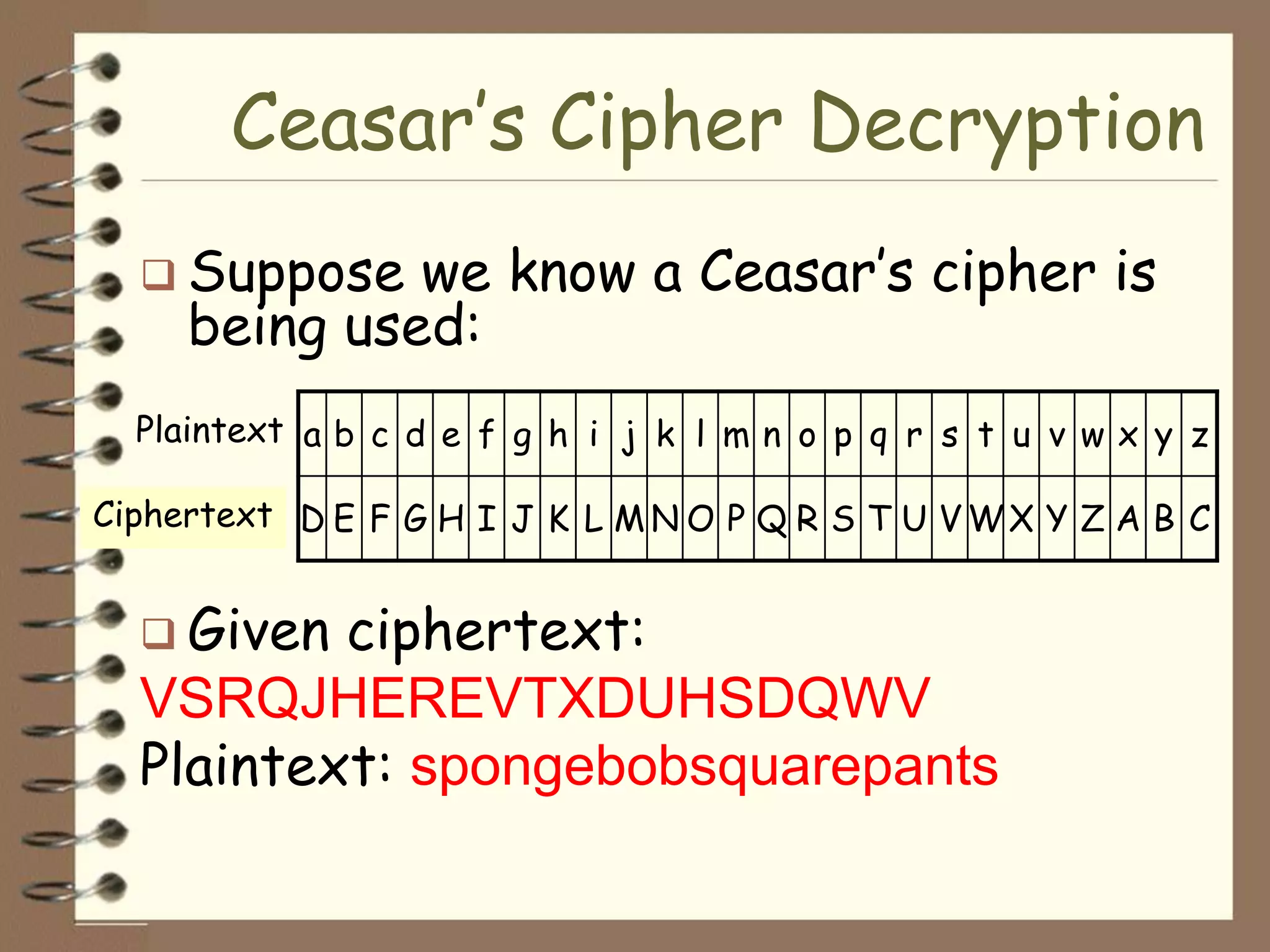 Ceasar’s Cipher Decryption
   Suppose   we know a Ceasar’s cipher is
     being used:
  Plaintext a b c d e f g h i j k l m n o p q r s t u v w x y z

Ciphertext D E F G H I J K L M N O P Q R S T U V W X Y Z A B C


   Given ciphertext:
  VSRQJHEREVTXDUHSDQWV
  Plaintext: spongebobsquarepants
 